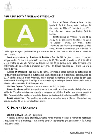 ................................................................................................................................
................................................................................................
COMUNIDADES VIVAS 2
ABRE A TUA PORTA À ALEGRIA DO EVANGELHO!
FESTA DO DIVINO ESPÍRITO SANTO - Na
igreja do Espírito Santo, este domingo, 24
de maio, às 11h - Eucaristia e às 16h -
Procissão em honra do Divino Espírito
Santo.
DIA DIOCESANO DA FAMÍLIA - No dia 31 de
maio, dia da Santíssima Trindade, na igreja
da Sagrada Família, em Viana. Estas
atividades destinam-se a qualquer cidadão
muito embora queiramos parabenizar os
casais que estejam presentes e que durante 2015 celebrem 25 ou 50 ou 60 anos de
matrimónio.
IMAGEM PEREGRINA DA SENHORA DE FÁTIMA - No dia 20 de junho estará no nosso
arciprestado. Teremos a procissão de velas, às 21,30h, desde a Volta da Quinta até à
igreja matriz da vila de Paredes de Coura. No dia 21 de junho, pelas 20h, teremos uma
celebração de despedida à imagem peregrina de Nossa Senhora de Fátima na igreja
matriz da vila.
PASSEIO DA CATEQUESE - No dia 20 de junho, teremos o nosso passeio da catequese ao
Porto. Pedimos que tragam a autorização assinada pelos pais e pedimos a contribuição de
€7. A saída será às 8h (em Moselos, junto à igreja, Padornelo junto à igreja do Srº Ecce
Homo e em Parada junto à antiga escola primária); as crianças devem levar farnel para o
dia e a t-shirt amarela do último passeio.
UNIÃO DE COURA - Os jornais já se encontram à saída da igreja.
EXCURSÃO A FÁTIMA - Está a organizar-se uma excursão a Fátima, no dia 27 de junho, com
saída de Moselos prevista para as 6h e chegada às 21,30h. O valor por pessoa adulta é
€20. Para mais informações e inscrição devem contactar o Olímpio Caldas (934030351).
BANCO ALIMENTAR – Vai realizar-se mais uma recolha para o Banco Alimentar, nos
próximos dias 30 e 31 de maio. Colaborem!
S. PAIO DE MOSELOS
Quinta-feira, 28 - 19,45h - Eucaristia
* Teresa Barbosa, Júlio Brandão, António Alves, Manuel Varajão e Armando Rodrigues
(m.c. Dina Alfaia e marido); * Em honra do St.º Sacramento (m. confraria); * Às Almas
(m.c. confraria).
 