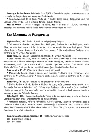 ................................................................................................................................
................................................................................................
COMUNIDADES VIVAS 3
Domingo da Santíssima Trindade, 31 - 9,45h - Eucaristia depois da catequese e da
recitação do Terço - Encerramento do mês de Maria
* António Manuel de Sá (m.c. Paula Sá); * Carlos Jorge Soares Felgueiras (m.c. Tio
Carlos e Emília); * Pe. Lael e restante família (m.c. Pe Meira).
MÊS DE MARIA - Haverá recitação do Terço, todos os dias, às 19,30h. Pedimos a
presença dos meninos da catequese para orientar a meditação do terço.
STA MARINHA DE PADORNELO
Segunda-feira, 25 - 19,45h - Eucaristia na igreja de paroquial
* Delocena da Silva Barbosa, Herculano Rodrigues, Avelino Barbosa Rodrigues, Maria
Alice Barbosa Rodrigues e João Fernandes (m.c. Armando Barbosa Rodrigues); *José
Maria Ribeiro Soares (m.c. confraria do Ecce Homo); * Maria das Dores Barbosa (m.c.
confraria de Nª Srª das Angústias).
Terça-feira, 26 - 19,45h - Eucaristia na igreja de N. Srª das Angústias
* José Pereira da Silva, António Pereira, tios, tias, padrinhos e avós maternos e
maternos (m.c. Alice e Manuel); * Manuel da Costa Rodrigues, Otelinda Barbosa Esteves,
Simão Alves, José Lopes e Aurora Sá (m.c. Mário Lopes dos Santos); * Amaro da Silva,
Silvino da Silva, Edvirges, Amaro e António Alves (m.c. Maria Claudina Dantas).
Quarta-feira, 27 - 19,45h - Eucaristia na igreja paroquial
* Manuel da Cunha, filhas e genro (m.c. família); * Albano José Fernandes (m.c.
confraria de Nª Srª do Amparo); * Iracema Barbosa da Rocha (m.c. confraria de N. Srª das
Angústias).
Sexta-feira, 29 - 19,45h - Eucaristia na igreja de N. Srª do Amparo
* Silvina Barbosa, Simão Barbosa, Libéria Barbosa, avós paternos e maternos (m.c.
Fernando Barbosa e Luís Barbosa); * Esperança Barbosa, pais e irmãos (m.c. família); *
Libéria da conceição Barbosa, mãe, marido e família, Francelina Rodrigues e família e
pessoas amigas de Felisbela Gomes.
Sábado, 30 - 18h - Eucaristia depois do Terço e da catequese com a festa do Envio e
Compromisso (9º ano) - Encerramento do mês de Maria
* Armando Barbosa, Alfredo Fernandes, Aurora Gomes, Severino Fernandes, José e
Casimira Barbosa (m.c. Lucinda Gomes Fernandes); * Henrique Dias, Aurora da Silva,
Maria Rosa Dias e Manuel Barbosa Fernandes (m.c. Cinda Dias); * Pai, tias, tios e restantes
familiares de António e Marlene.
Domingo da Santíssima Trindade, 31 - Festa em honra de S. Tiago
11h - Eucaristia e sermão
15h - Procissão
 