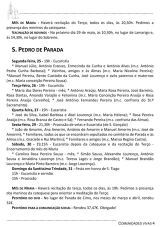 ................................................................................................................................
................................................................................................
COMUNIDADES VIVAS 4
MÊS DE MARIA - Haverá recitação do Terço, todos os dias, às 20,30h. Pedimos a
presença dos meninos da catequese.
VACINAÇÃO DE BOVINOS - No próximo dia 29 de maio, às 10,30h, no lugar de Lamarigo e,
às 14,30h, no lugar do Sobreiro.
S. PEDRO DE PARADA
Segunda-feira, 25 - 19h - Eucaristia
* Manuel Júlio, António Esteves, Ermezinda da Cunha e António Alves (m.c. António
Pedro Cunha Barbosa); * Vizinhos, amigos e às Almas (m.c. Maria Nicolina Pereira);
*Manuel Pereira, Bento Custódio da Cunha, José Lourenço e avós paternos e maternos
(m.c. Maria conceição Pereira Sousa).
Terça-feira, 26 - 19h - Eucaristia
* Maria das Dores Pereira - mês; * António Araújo, Maria Rosa Pereira, José Barreiro,
Rosa Dantas, Amando Varajão e Felismina (m.c. Maria Conceição Pereira Araújo e Rosa
Pereira Araújo Carvalho); * José António Fernandes Pereira (m.c. confraria do St.º
Sacramento).
Quarta-feira, 27 - 19h - Eucaristia
* José da Silva, Isabel Barbosa e Abel Lourenço (m.c. Maria Helena); * Rosa Pereira
Araújo (m.c. Rosa Branca de Castro e Sá); * Fernando Pereira (m.c. confraria das Almas).
Sexta-feira, 29 - 21,30h - Procissão de velas e Eucaristia (de S. Gonçalo)
* João de Amorim, Ana Amorim, António de Amorim e Manuel Amorim (m.c. José de
Amorim); * Familiares, todos os que se encontram sepultados no cemitério de Parada e às
Almas (m.c. Graciete e Rui Martins); * Familiares e amigos (m.c. Marisa Regina Castro).
Sábado, 30 - 19,15h - Eucaristia depois da catequese e da recitação do Terço -
Encerramento do mês de Maria
* Carolina Rosa Pereira Sousa - mês; * Simão Sousa, Alexandre Lourenço, António
Sousa e Arnaldina Lourenço (m.c. Teresa Lages e Jorge Brandão); * Manuel Brandão
Lourenço e Maria Pinto Barreiro (m.c. Jorge Lourenço).
Domingo da Santíssima Trindade, 31 - Festa em honra de S. Tiago
11h - Eucaristia e sermão
15h - Procissão
MÊS DE MARIA - Haverá recitação do terço, todos os dias, às 19h. Pedimos a presença
dos meninos da catequese para orientar a meditação do Terço.
PEDITÓRIO DO OVO - No lugar de Parada de Cima, nos meses de março e abril, rendeu
32€.
PEDITÓRIO PARA A COMUNICAÇÃO SOCIAL - Rendeu 37,47€. Obrigado!
 
