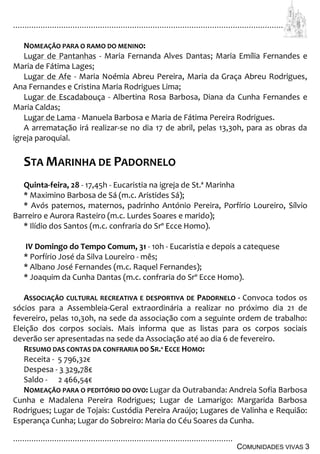 ................................................................................................................................
................................................................................................
COMUNIDADES VIVAS 3
NOMEAÇÃO PARA O RAMO DO MENINO:
Lugar de Pantanhas - Maria Fernanda Alves Dantas; Maria Emília Fernandes e
Maria de Fátima Lages;
Lugar de Afe - Maria Noémia Abreu Pereira, Maria da Graça Abreu Rodrigues,
Ana Fernandes e Cristina Maria Rodrigues Lima;
Lugar de Escadabouça - Albertina Rosa Barbosa, Diana da Cunha Fernandes e
Maria Caldas;
Lugar de Lama - Manuela Barbosa e Maria de Fátima Pereira Rodrigues.
A arrematação irá realizar-se no dia 17 de abril, pelas 13,30h, para as obras da
igreja paroquial.
STA MARINHA DE PADORNELO
Quinta-feira, 28 - 17,45h - Eucaristia na igreja de St.ª Marinha
* Maximino Barbosa de Sá (m.c. Aristides Sá);
* Avós paternos, maternos, padrinho António Pereira, Porfírio Loureiro, Sílvio
Barreiro e Aurora Rasteiro (m.c. Lurdes Soares e marido);
* Ilídio dos Santos (m.c. confraria do Srº Ecce Homo).
IV Domingo do Tempo Comum, 31 - 10h - Eucaristia e depois a catequese
* Porfírio José da Silva Loureiro - mês;
* Albano José Fernandes (m.c. Raquel Fernandes);
* Joaquim da Cunha Dantas (m.c. confraria do Srº Ecce Homo).
ASSOCIAÇÃO CULTURAL RECREATIVA E DESPORTIVA DE PADORNELO - Convoca todos os
sócios para a Assembleia-Geral extraordinária a realizar no próximo dia 21 de
fevereiro, pelas 10,30h, na sede da associação com a seguinte ordem de trabalho:
Eleição dos corpos sociais. Mais informa que as listas para os corpos sociais
deverão ser apresentadas na sede da Associação até ao dia 6 de fevereiro.
RESUMO DAS CONTAS DA CONFRARIA DO SR.º ECCE HOMO:
Receita - 5 796,32€
Despesa - 3 329,78€
Saldo - 2 466,54€
NOMEAÇÃO PARA O PEDITÓRIO DO OVO: Lugar da Outrabanda: Andreia Sofia Barbosa
Cunha e Madalena Pereira Rodrigues; Lugar de Lamarigo: Margarida Barbosa
Rodrigues; Lugar de Tojais: Custódia Pereira Araújo; Lugares de Valinha e Requião:
Esperança Cunha; Lugar do Sobreiro: Maria do Céu Soares da Cunha.
 
