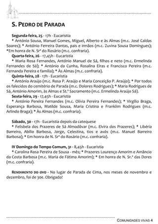 ................................................................................................................................
................................................................................................
COMUNIDADES VIVAS 4
S. PEDRO DE PARADA
Segunda-feira, 25 - 17h - Eucaristia
* António Sousa, Manuel Gomes, Miguel, Alberto e às Almas (m.c. José Caldas
Soares); * António Ferreira Dantas, pais e irmãos (m.c. Zuvina Sousa Domingues);
*Em honra de N. Srª do Rosário (m.c. confraria).
Quarta-feira, 26 - 17,45h - Eucaristia
* Maria Rosa Fernandes, António Manuel de Sá, filhos e neto (m.c. Ermelinda
Fernandes de Sá); * António da Cunha, Rosalina Eiras e Francisco Pereira (m.c.
Fernanda Pereira e família); * Às Almas (m.c. confraria).
Quinta-feira, 28 - 17h - Eucaristia
* António Araújo (m.c. Rosa P. Araújo e Maria Conceição P. Araújo); * Por todos
os falecidos do cemitério de Parada (m.c. Dolores Rodrigues); * Maria Rodrigues de
Sá, António Amorim, às Almas e St.º Sacramento (m.c. Ermelinda Araújo Sá).
Sexta-feira, 29 - 17,45h - Eucaristia
* António Pereira Fernandes (m.c. Olívia Pereira Fernandes); * Virgílio Braga,
Esperança Barbosa, Matilde Sousa, Maria Cristina e Franklim Rodrigues (m.c.
Arlindo Braga); * Às Almas (m.c. confraria).
Sábado, 30 - 17h - Eucaristia depois da catequese
* Felisbela dos Prazeres de Sá Almodôvar (m.c. Elvira dos Prazeres); * Libéria
Barreiro, Abílio Barbosa, Jorge, Celestina, tios e avós (m.c. Manuel Barreiro
Barbosa); * Em honra de N. Srª do Rosário (m.c. confraria).
IV Domingo do Tempo Comum, 31 - 8,45h - Eucaristia
* Carolina Rosa Pereira de Sousa - mês; * Prazeres Lourenço Amorim e Amâncio
da Costa Barbosa (m.c. Maria de Fátima Amorim); * Em honra de N. Sr.ª das Dores
(m.c. confraria).
RENDIMENTO DO OVO - No lugar de Parada de Cima, nos meses de novembro e
dezembro, foi de 30€. Obrigado!
 