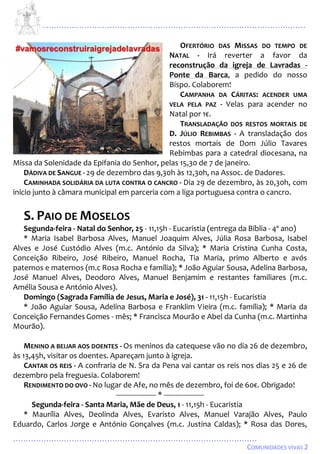 ...................................................................................................................
................................................................................................
COMUNIDADES VIVAS 2
OFERTÓRIO DAS MISSAS DO TEMPO DE
NATAL - Irá reverter a favor da
reconstrução da igreja de Lavradas -
Ponte da Barca, a pedido do nosso
Bispo. Colaborem!
CAMPANHA DA CÁRITAS: ACENDER UMA
VELA PELA PAZ - Velas para acender no
Natal por 1€.
TRANSLADAÇÃO DOS RESTOS MORTAIS DE
D. JÚLIO REBIMBAS - A transladação dos
restos mortais de Dom Júlio Tavares
Rebimbas para a catedral diocesana, na
Missa da Solenidade da Epifania do Senhor, pelas 15,30 de 7 de janeiro.
DÁDIVA DE SANGUE - 29 de dezembro das 9,30h às 12,30h, na Assoc. de Dadores.
CAMINHADA SOLIDÁRIA DA LUTA CONTRA O CANCRO - Dia 29 de dezembro, às 20,30h, com
início junto à câmara municipal em parceria com a liga portuguesa contra o cancro.
S. PAIO DE MOSELOS
Segunda-feira - Natal do Senhor, 25 - 11,15h - Eucaristia (entrega da Bíblia - 4º ano)
* Maria Isabel Barbosa Alves, Manuel Joaquim Alves, Júlia Rosa Barbosa, Isabel
Alves e José Custódio Alves (m.c. António da Silva); * Maria Cristina Cunha Costa,
Conceição Ribeiro, José Ribeiro, Manuel Rocha, Tia Maria, primo Alberto e avós
paternos e maternos (m.c Rosa Rocha e família); * João Aguiar Sousa, Adelina Barbosa,
José Manuel Alves, Deodoro Alves, Manuel Benjamim e restantes familiares (m.c.
Amélia Sousa e António Alves).
Domingo (Sagrada Família de Jesus, Maria e José), 31 - 11,15h - Eucaristia
* João Aguiar Sousa, Adelina Barbosa e Franklim Vieira (m.c. família); * Maria da
Conceição Fernandes Gomes - mês; * Francisca Mourão e Abel da Cunha (m.c. Martinha
Mourão).
MENINO A BEIJAR AOS DOENTES - Os meninos da catequese vão no dia 26 de dezembro,
às 13,45h, visitar os doentes. Apareçam junto à igreja.
CANTAR OS REIS - A confraria de N. Sra da Pena vai cantar os reis nos dias 25 e 26 de
dezembro pela freguesia. Colaborem!
RENDIMENTO DO OVO - No lugar de Afe, no mês de dezembro, foi de 60€. Obrigado!
-------------------- * --------------------
Segunda-feira - Santa Maria, Mãe de Deus, 1 - 11,15h - Eucaristia
* Maurília Alves, Deolinda Alves, Evaristo Alves, Manuel Varajão Alves, Paulo
Eduardo, Carlos Jorge e António Gonçalves (m.c. Justina Caldas); * Rosa das Dores,
 