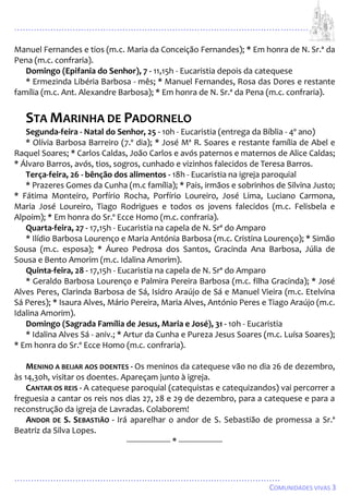 ...................................................................................................................
................................................................................................
COMUNIDADES VIVAS 3
Manuel Fernandes e tios (m.c. Maria da Conceição Fernandes); * Em honra de N. Sr.ª da
Pena (m.c. confraria).
Domingo (Epifania do Senhor), 7 - 11,15h - Eucaristia depois da catequese
* Ermezinda Libéria Barbosa - mês; * Manuel Fernandes, Rosa das Dores e restante
família (m.c. Ant. Alexandre Barbosa); * Em honra de N. Sr.ª da Pena (m.c. confraria).
STA MARINHA DE PADORNELO
Segunda-feira - Natal do Senhor, 25 - 10h - Eucaristia (entrega da Bíblia - 4º ano)
* Olívia Barbosa Barreiro (7.º dia); * José Mª R. Soares e restante família de Abel e
Raquel Soares; * Carlos Caldas, João Carlos e avós paternos e maternos de Alice Caldas;
* Álvaro Barros, avós, tios, sogros, cunhado e vizinhos falecidos de Teresa Barros.
Terça-feira, 26 - bênção dos alimentos - 18h - Eucaristia na igreja paroquial
* Prazeres Gomes da Cunha (m.c família); * Pais, irmãos e sobrinhos de Silvina Justo;
* Fátima Monteiro, Porfírio Rocha, Porfírio Loureiro, José Lima, Luciano Carmona,
Maria José Loureiro, Tiago Rodrigues e todos os jovens falecidos (m.c. Felisbela e
Alpoim); * Em honra do Sr.º Ecce Homo (m.c. confraria).
Quarta-feira, 27 - 17,15h - Eucaristia na capela de N. Srª do Amparo
* Ilídio Barbosa Lourenço e Maria Antónia Barbosa (m.c. Cristina Lourenço); * Simão
Sousa (m.c. esposa); * Áureo Pedrosa dos Santos, Gracinda Ana Barbosa, Júlia de
Sousa e Bento Amorim (m.c. Idalina Amorim).
Quinta-feira, 28 - 17,15h - Eucaristia na capela de N. Srª do Amparo
* Geraldo Barbosa Lourenço e Palmira Pereira Barbosa (m.c. filha Gracinda); * José
Alves Peres, Clarinda Barbosa de Sá, Isidro Araújo de Sá e Manuel Vieira (m.c. Etelvina
Sá Peres); * Isaura Alves, Mário Pereira, Maria Alves, António Peres e Tiago Araújo (m.c.
Idalina Amorim).
Domingo (Sagrada Família de Jesus, Maria e José), 31 - 10h - Eucaristia
* Idalina Alves Sá - aniv.; * Artur da Cunha e Pureza Jesus Soares (m.c. Luísa Soares);
* Em honra do Sr.º Ecce Homo (m.c. confraria).
MENINO A BEIJAR AOS DOENTES - Os meninos da catequese vão no dia 26 de dezembro,
às 14,30h, visitar os doentes. Apareçam junto à igreja.
CANTAR OS REIS - A catequese paroquial (catequistas e catequizandos) vai percorrer a
freguesia a cantar os reis nos dias 27, 28 e 29 de dezembro, para a catequese e para a
reconstrução da igreja de Lavradas. Colaborem!
ANDOR DE S. SEBASTIÃO - Irá aparelhar o andor de S. Sebastião de promessa a Sr.ª
Beatriz da Silva Lopes.
-------------------- * --------------------
 