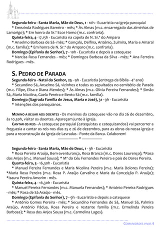 ...................................................................................................................
................................................................................................
COMUNIDADES VIVAS 4
Segunda-feira - Santa Maria, Mãe de Deus, 1 - 10h - Eucaristia na igreja paroquial
* Emezinda Rodrigues Barreiro - mês; * Às Almas (m.c. encarregado das alminhas de
Lamarigo); * Em honra do Sr.º Ecce Homo (m.c. confraria).
Quinta-feira, 4- 17,15h - Eucaristia na capela de N. Sr.ª do Amparo
* Anselmo Barbosa de Sá- mês; * Gonçalo, Delfina, António, Zulmira, Maria e Amaral
(m.c. família); * Em honra de N. Sr.ª do Amparo (m.c. confraria).
Domingo (Epifania do Senhor), 7 - 10h - Eucaristia e depois a catequese
* Narcisa Rosa Fernandes - mês; * Domingos Barbosa da Silva - mês; * Ana Ferreira
Rodrigues - mês.
S. PEDRO DE PARADA
Segunda-feira - Natal do Senhor, 25 - 9h - Eucaristia (entrega da Bíblia - 4º ano)
* Secundino Sá, Anselmo Sá, vizinhos e todos os sepultados no cemitério de Parada
(m.c. Filipe, Elisa e Diana Mendes); * Às Almas (m.c. Olívia Pereira Fernandes); * Simão
Sá, Maria Nicolina, Gaela Pereira e Bento Sá (m.c. família).
Domingo (Sagrada Família de Jesus, Maria e José), 31 - 9h - Eucaristia
* Intenções dos paroquianos.
MENINO A BEIJAR AOS DOENTES - Os meninos da catequese vão no dia 26 de dezembro,
às 10,30h, visitar os doentes. Apareçam junto à igreja.
CANTAR OS REIS - A catequese paroquial (catequistas e catequizandos) vai percorrer a
freguesia a cantar os reis nos dias 25 e 26 de dezembro, para as obras da nossa igreja e
para a reconstrução da igreja de Lavradas - Ponte da Barca. Colaborem!
-------------------- * --------------------
Segunda-feira - Santa Maria, Mãe de Deus, 1 - 9h - Eucaristia
* Rosa Pereira Araújo, Bem-aventurança, Rosa Branca (m.c. Dores Lourenço); *Rosa
dos Anjos (m.c. Manuel Sousa); * Mª do Céu Fernandes Pereira e pais de Dores Pereira.
Quarta-feira, 3 - 16,30h - Eucaristia
* Manuel Pereira Fernandes e Maria Nicolina Pereira (m.c. Maria Dolores Pereira);
*Maria Rosa Pereira (m.c. Rosa P. Araújo Carvalho e Maria da Conceição P. Araújo);
*Isaura Pereira Amorim - mês.
Quinta-feira, 4 - 16,30h - Eucaristia
* Manuel Pereira Fernandes (m.c. Manuela Fernandes); * António Pereira Rodrigues
- mês; * Rosa de Sá Araújo - mês.
Domingo (Epifania do Senhor), 7 - 9h - Eucaristia e depois a catequese
* António Gomes Pereira - mês; * Secundino Fernandes de Sá, Manuel Sá, Palmira
Araújo, António Pádua, Rosa Pereira e restante família (m.c. Ermelinda Pereira
Barbosa); * Rosa dos Anjos Sousa (m.c. Carmelina Lages).
 