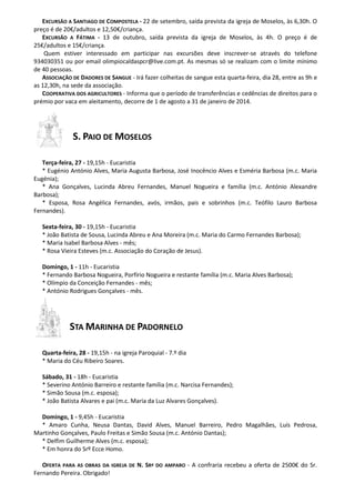 EXCURSÃO A SANTIAGO DE COMPOSTELA - 22 de setembro, saída prevista da igreja de Moselos, às 6,30h. O
preço é de 20€/adultos e 12,50€/criança.
EXCURSÃO A FÁTIMA - 13 de outubro, saída prevista da igreja de Moselos, às 4h. O preço é de
25€/adultos e 15€/criança.
Quem estiver interessado em participar nas excursões deve inscrever-se através do telefone
934030351 ou por email olimpiocaldaspcr@live.com.pt. As mesmas só se realizam com o limite mínimo
de 40 pessoas.
ASSOCIAÇÃO DE DADORES DE SANGUE - Irá fazer colheitas de sangue esta quarta-feira, dia 28, entre as 9h e
as 12,30h, na sede da associação.
COOPERATIVA DOS AGRICULTORES - Informa que o período de transferências e cedências de direitos para o
prémio por vaca em aleitamento, decorre de 1 de agosto a 31 de janeiro de 2014.
S. PAIO DE MOSELOS
Terça-feira, 27 - 19,15h - Eucaristia
* Eugénio António Alves, Maria Augusta Barbosa, José Inocêncio Alves e Esméria Barbosa (m.c. Maria
Eugénia);
* Ana Gonçalves, Lucinda Abreu Fernandes, Manuel Nogueira e família (m.c. António Alexandre
Barbosa);
* Esposa, Rosa Angélica Fernandes, avós, irmãos, pais e sobrinhos (m.c. Teófilo Lauro Barbosa
Fernandes).
Sexta-feira, 30 - 19,15h - Eucaristia
* João Batista de Sousa, Lucinda Abreu e Ana Moreira (m.c. Maria do Carmo Fernandes Barbosa);
* Maria Isabel Barbosa Alves - mês;
* Rosa Vieira Esteves (m.c. Associação do Coração de Jesus).
Domingo, 1 - 11h - Eucaristia
* Fernando Barbosa Nogueira, Porfírio Nogueira e restante família (m.c. Maria Alves Barbosa);
* Olímpio da Conceição Fernandes - mês;
* António Rodrigues Gonçalves - mês.
STA MARINHA DE PADORNELO
Quarta-feira, 28 - 19,15h - na igreja Paroquial - 7.º dia
* Maria do Céu Ribeiro Soares.
Sábado, 31 - 18h - Eucaristia
* Severino António Barreiro e restante família (m.c. Narcisa Fernandes);
* Simão Sousa (m.c. esposa);
* João Batista Alvares e pai (m.c. Maria da Luz Alvares Gonçalves).
Domingo, 1 - 9,45h - Eucaristia
* Amaro Cunha, Neusa Dantas, David Alves, Manuel Barreiro, Pedro Magalhães, Luís Pedrosa,
Martinho Gonçalves, Paulo Freitas e Simão Sousa (m.c. António Dantas);
* Delfim Guilherme Alves (m.c. esposa);
* Em honra do Srº Ecce Homo.
OFERTA PARA AS OBRAS DA IGREJA DE N. SRª DO AMPARO - A confraria recebeu a oferta de 2500€ do Sr.
Fernando Pereira. Obrigado!
 