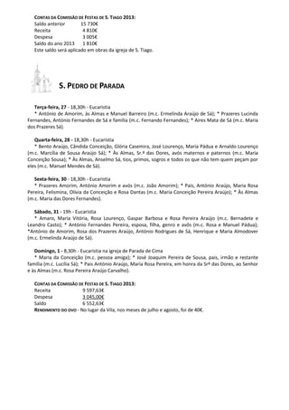 CONTAS DA COMISSÃO DE FESTAS DE S. TIAGO 2013:
Saldo anterior 15 730€
Receita 4 810€
Despesa 3 005€
Saldo do ano 2013 1 810€
Este saldo será aplicado em obras da igreja de S. Tiago.
S. PEDRO DE PARADA
Terça-feira, 27 - 18,30h - Eucaristia
* António de Amorim, às Almas e Manuel Barreiro (m.c. Ermelinda Araújo de Sá); * Prazeres Lucinda
Fernandes, António Fernandes de Sá e família (m.c. Fernando Fernandes); * Aires Mata de Sá (m.c. Maria
dos Prazeres Sá).
Quarta-feira, 28 - 18,30h - Eucaristia
* Bento Araújo, Cândida Conceição, Glória Casemira, José Lourenço, Maria Pádua e Arnaldo Lourenço
(m.c. Marcília de Sousa Araújo Sá); * Às Almas, Sr.ª das Dores, avós maternos e paternos (m.c. Maria
Conceição Sousa); * Às Almas, Anselmo Sá, tios, primos, sogros e todos os que não tem quem peçam por
eles (m.c. Manuel Mendes de Sá).
Sexta-feira, 30 - 18,30h - Eucaristia
* Prazeres Amorim, António Amorim e avós (m.c. João Amorim); * Pais, António Araújo, Maria Rosa
Pereira, Felismina, Olívia da Conceição e Rosa Dantas (m.c. Maria Conceição Pereira Araújo); * Às Almas
(m.c. Maria das Dores Fernandes).
Sábado, 31 - 19h - Eucaristia
* Amaro, Maria Vitória, Rosa Lourenço, Gaspar Barbosa e Rosa Pereira Araújo (m.c. Bernadete e
Leandro Casto); * António Fernandes Pereira, esposa, filha, genro e avôs (m.c. Rosa e Manuel Pádua);
*António de Amorim, Rosa dos Prazeres Araújo, António Rodrigues de Sá, Henrique e Maria Almodover
(m.c. Ermelinda Araújo de Sá).
Domingo, 1 - 8,30h - Eucaristia na igreja de Parada de Cima
* Maria da Conceição (m.c. pessoa amiga); * José Joaquim Pereira de Sousa, pais, irmão e restante
família (m.c. Lucília Sá); * Pais António Araújo, Maria Rosa Pereira, em honra da Srª das Dores, ao Senhor
e às Almas (m.c. Rosa Pereira Araújo Carvalho).
CONTAS DA COMISSÃO DE FESTAS DE S. TIAGO 2013:
Receita 9 597,63€
Despesa 3 045,00€
Saldo 6 552,63€
RENDIMENTO DO OVO - No lugar da Vila, nos meses de julho e agosto, foi de 40€.
 