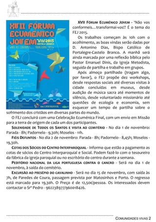 ................................................................................................................................
................................................................................................
COMUNIDADES VIVAS 2
XVII FÓRUM ECUMÉNICO JOVEM - ‘Não vos
conformeis…transformai-vos!? É o tema do
FEJ 2015.
Os trabalhos começam às 10h com o
acolhimento, as boas vindas serão dadas por
D. Antonino Dias, Bispo Católico de
Portalegre-Castelo Branco. A manhã será
ainda marcada por uma reflexão bíblica pelo
Pastor Emanuel Dinis, da Igreja Metodista,
seguida de partilha e trabalho em grupos.
Após almoço partilhado (tragam algo,
por favor), o FEJ propõe dez workshops,
desde respostas sociais até diversas visitas à
cidade concluídas em museus, desde
audição de música sacra até momentos de
silêncio, desde voluntariado missionário até
questões de ecologia e economia, sem
esquecer um tempo de partilha sobre o
sofrimento dos cristãos em diversas partes do mundo.
O FEJ concluirá com uma Celebração Ecuménica Final, com um envio em Missão
para a terra de origem de cada um dos participantes.
SOLENIDADE DE TODOS OS SANTOS E VISITA AO CEMITÉRIO - No dia 1 de novembro:
Parada - 8h; Padornelo - 9,30h; Moselos - 11h.
FIÉIS DEFUNTOS - No dia 2 de novembro: Parada - 8h; Padornelo - 8,45h; Moselos -
19,30h.
COTAS DOS SÓCIOS DO CENTRO INTERPAROQUIAL - Informo que estão a pagamento as
cotas de sócios do Centro Interparoquial e Social. Podem fazê-lo com o tesoureiro
da fábrica da igreja paroquial ou no escritório do centro durante a semana.
PEDITÓRIO NACIONAL DA LIGA PORTUGUESA CONTRA O CANCRO - Será no dia 1 de
novembro, à saída do cemitério.
EXCURSÃO AO PRESÉPIO DO CAVALINHO - Será no dia 15 de novembro, com saída às
7h, de Paredes de Coura, passagem prevista por Matosinhos e Porto. O regresso
está marcado para 19,30h. O Preço é de 12,50€/pessoa. Os interessados devem
contactar o Srº Pedro - 962238977/960018426.
 