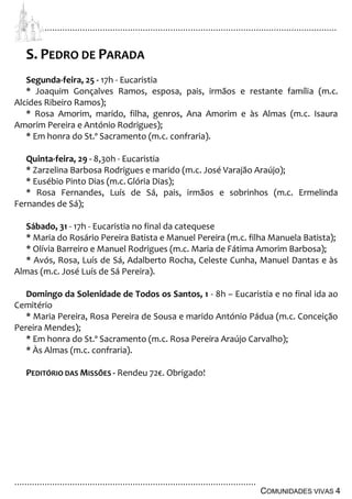 ................................................................................................................................
................................................................................................
COMUNIDADES VIVAS 4
S. PEDRO DE PARADA
Segunda-feira, 25 - 17h - Eucaristia
* Joaquim Gonçalves Ramos, esposa, pais, irmãos e restante família (m.c.
Alcides Ribeiro Ramos);
* Rosa Amorim, marido, filha, genros, Ana Amorim e às Almas (m.c. Isaura
Amorim Pereira e António Rodrigues);
* Em honra do St.º Sacramento (m.c. confraria).
Quinta-feira, 29 - 8,30h - Eucaristia
* Zarzelina Barbosa Rodrigues e marido (m.c. José Varajão Araújo);
* Eusébio Pinto Dias (m.c.Glória Dias);
* Rosa Fernandes, Luís de Sá, pais, irmãos e sobrinhos (m.c. Ermelinda
Fernandes de Sá);
Sábado, 31 - 17h - Eucaristia no final da catequese
* Maria do Rosário Pereira Batista e Manuel Pereira (m.c. filha Manuela Batista);
* Olívia Barreiro e Manuel Rodrigues (m.c. Maria de Fátima Amorim Barbosa);
* Avós, Rosa, Luís de Sá, Adalberto Rocha, Celeste Cunha, Manuel Dantas e às
Almas (m.c. José Luís de Sá Pereira).
Domingo da Solenidade de Todos os Santos, 1 - 8h – Eucaristia e no final ida ao
Cemitério
* Maria Pereira, Rosa Pereira de Sousa e marido António Pádua (m.c. Conceição
Pereira Mendes);
* Em honra do St.º Sacramento (m.c. Rosa Pereira Araújo Carvalho);
* Às Almas (m.c. confraria).
PEDITÓRIO DAS MISSÕES - Rendeu 72€. Obrigado!
 