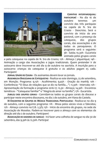 ................................................................................................................................
................................................................................................
COMUNIDADES VIVAS 2
CONVÍVIO INTERPAROQUIAL:
PARTICIPEM! - No dia 16 de
outubro teremos um
convívio das três paróquias
na capela de N. Sra do
Crasto - Deocriste. Será o
convívio de início do ano
pastoral, com a presença da
catequese, dos grupos
corais, das associações e de
todos os paroquianos. O
programa será o seguinte:
9h - Saída; 10,30h - Eucaristia
animada pelos grupos corais
e pela catequese na capela de N. Sra do Crasto; 12h - Almoço / piquenique; 14h -
Animação a cargo das Associações e jogos tradicionais. Quem pretender ir de
autocarro deve inscrever-se até dia 9 de outubro na sacristia. A inscrição para o
autocarro: crianças da catequese é gratuita e os adultos pagam €5 cada.
Participem!
JORNAL UNIÃO DE COURA - Os assinantes devem levar os jornais.
ASSEMBLEIA DIOCESANA DE CATEQUISTAS - Realiza-se este domingo, 25 de setembro,
em Monção. Programa: 9,15h - Acolhimento; 9,45h - Oração da manhã; 10h -
Conferência: “O Deus de relações que se diz na família…”; 11,30h - Intervalo; 12h -
Apresentação da formação e programa 2016-17; 12,30 - Almoço; 14,30h - Encontros
temáticos - “Catequese familiar” e “Alegria do amor na família”; 17h - Eucaristia.
JUBILEU DOS GRUPOS CORAIS - Convidam-se todos os grupos corais da diocese a
participar neste encontro diocesano, no dia 2 de outubro, em Viana do Castelo.
XI ENCONTRO DE GRUPOS DE MÚSICA TRADICIONAL PORTUGUESA - Realiza-se no dia 9
de outubro, com o seguinte programa: 11h - Missa pelos sócios vivos e falecidos;
12h - Almoço convívio na E.B. 2,3/S; 15h - Início do encontro de grupos, na sede da
Associação de Moselos. Podem-se inscrever para o almoço com os elementos da
direção até dia 2 de outubro. Participem!
ASSOCIAÇÃO DE DADORES DE SANGUE - Irá fazer uma colheita de sangue no dia 30 de
setembro, das 9,30h às 12,30h. Participa!
 
