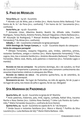................................................................................................................................
................................................................................................
COMUNIDADES VIVAS 3
S. PAIO DE MOSELOS
Terça-feira, 27 - 19,15h - Eucaristia
* Alcindo Luís de Brito, pais e irmãos (m.c. Maria Aurora Brito Barbosa); * Em
honra de N. Sr.ª da Pena (m.c. confraria); * Em honra do St.º Sacramento (m.c.
confraria).
Sexta-feira, 30 - 19,15h - Eucaristia
* Armando César, Albertina Beatriz, Beatriz Sá, Alfredo João, Franklim
Rodrigues, Teresa Maria, António Pereira, Manuel Felgueiras e Maria Barbosa (m.c.
Mª Assunção Sá Rodrigues); * Manuel António Rodrigues Nogueira (m.c. José
Fernandes); * Às Almas (m.c. confraria).
Sábado, 1 - 16h - Casamento e batizado na igreja paroquial
XXVII Domingo do Tempo Comum, 2 - 11,15h - Eucaristia depois da catequese –
Início da catequese paroquial
* Olímpio Fernandes, Joaquina Felgueiras, pais, irmãos, sobrinhos, primos,
restantes familiares, amigos e vizinhos (m.c. Maria Aparecida Fernandes); * Pais,
sogros, tios, tias e restante família (m.c. António Alexandre Barbosa); * Maria Rosa
Fernandes, Albino José, Maria, avós paternos e maternos (m.c. Fernanda Lages e
marido).
REUNIÃO DE PAIS DA CATEQUESE - No próximo domingo, dia 2 de outubro, no final
da Eucaristia. É importante a presença de todos para tomarem conhecimento dos
assuntos importantes relativos à catequese dos filhos.
REUNIÃO DA FÁBRICA DA IGREJA - Na próxima quinta-feira, 29 de setembro, às
20,30h no salão paroquial.
RENDIMENTO DO OVO - No lugar de Pantanhas, no mês de agosto, foi de 31,44€ e
no lugar de Lama, nos meses de julho e agosto, foi de 25€. Obrigado!
STA MARINHA DE PADORNELO
Quarta-feira, 28 - 19,15h - Eucaristia na igreja de Stª Marinha
* Avós paternos, maternos, pais, irmã, sogros, cunhada, Rafael Silva, Iracema
Rocha e Rosa Dantas (m.c. Zulmira Rosa Dantas); * Celso Luís Pereira da Cunha -
mês; * Mário Fernandes Sousa (m.c. confraria do Ecce Homo).
Quinta-feira, 29 - 19,15h - Eucaristia na capela de N. Sr.ª do Amparo
* Simão Sousa e restantes familiares (m.c. Marco e Mara); * Porfírio da Silva
Loureiro (m.c. Luísa Barbosa de Sá); * Maria Vitória Barbosa - mês.
 