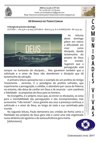COMUNIDADES VIVAS 2017
ANO 15 | 25.06.17 | Nº 676
Tel: 251782158 / 251782400
Email: comunidadesvivas@gmail.com
Blog: http://comunidadespadorneloparadamoselos.blogspot.pt/
XII DOMINGO DO TEMPO COMUM
A liturgia do próximo domingo:
LEITURA I - 2 Re 4,8-11.14-16a; LEITURA II - Rom 6,3-4. 8-11; EVANGELHO - Mt 10,37-42.
As leituras
deste domingo
põem em relevo
a dificuldade em
viver como
discípulo, dando
testemunho do
projeto de Deus
no mundo.
Sugerem que a
perseguição está
sempre no horizonte do discípulo… Mas garantem também que a
solicitude e o amor de Deus não abandonam o discípulo que dá
testemunho da salvação.
A primeira leitura apresenta-nos o exemplo de um profeta do Antigo
Testamento - Jeremias. É o paradigma do profeta sofredor, que
experimenta a perseguição, a solidão, o abandono por causa da Palavra;
no entanto, não deixa de confiar em Deus e de anunciar - com coerência
e fidelidade - as propostas de Deus para os homens.
No Evangelho, é o próprio Jesus que, ao enviar os discípulos, os avisa
para a inevitabilidade das perseguições e das incompreensões; mas
acrescenta: “não temais”. Jesus garante aos seus a presença contínua, a
solicitude e o amor de Deus, ao longo de toda a sua caminhada pelo
mundo.
Na segunda leitura, Paulo demonstra aos cristãos de Roma como a
fidelidade aos projetos de Deus gera vida e como uma vida organizada
numa dinâmica de egoísmo e de autossuficiência gera morte.
[dehonianos]
 