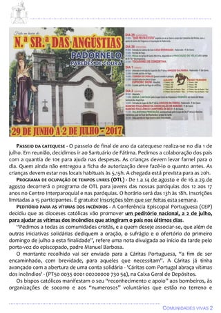 ................................................................................................................................
................................................................................................
COMUNIDADES VIVAS 2
PASSEIO DA CATEQUESE - O passeio de final de ano da catequese realiza-se no dia 1 de
julho. Em reunião, decidimos ir ao Santuário de Fátima. Pedimos a colaboração dos pais
com a quantia de 10€ para ajuda nas despesas. As crianças devem levar farnel para o
dia. Quem ainda não entregou a ficha de autorização deve fazê-lo o quanto antes. As
crianças devem estar nos locais habituais às 5,15h. A chegada está prevista para as 20h.
PROGRAMA DE OCUPAÇÃO DE TEMPOS LIVRES (OTL) - De 1 a 14 de agosto e de 16 a 29 de
agosto decorrerá o programa de OTL para jovens das nossas paróquias dos 12 aos 17
anos no Centro Interparoquial e nas paróquias. O horário será das 13h às 18h. Inscrições
limitadas a 15 participantes. É gratuito! Inscrições têm que ser feitas esta semana.
PEDITÓRIO PARA AS VÍTIMAS DOS INCÊNDIOS - A Conferência Episcopal Portuguesa (CEP)
decidiu que as dioceses católicas vão promover um peditório nacional, a 2 de julho,
para ajudar as vítimas dos incêndios que atingiram o país nos últimos dias.
“Pedimos a todas as comunidades cristãs, e a quem deseje associar-se, que além de
outras iniciativas solidárias dediquem a oração, o sufrágio e o ofertório do primeiro
domingo de julho a esta finalidade”, refere uma nota divulgada ao início da tarde pelo
porta-voz do episcopado, padre Manuel Barbosa.
O montante recolhido vai ser enviado para a Cáritas Portuguesa, “a fim de ser
encaminhado, com brevidade, para aqueles que necessitam”. A Cáritas já tinha
avançado com a abertura de uma conta solidária - 'Cáritas com Portugal abraça vítimas
dos incêndios' - (PT50 0035 0001 00200000 730 54), na Caixa Geral de Depósitos.
Os bispos católicos manifestam o seu “reconhecimento e apoio” aos bombeiros, às
organizações de socorro e aos “numerosos” voluntários que estão no terreno e
 