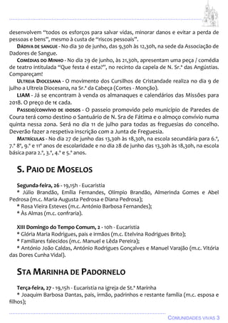 ................................................................................................................................
................................................................................................
COMUNIDADES VIVAS 3
desenvolvem “todos os esforços para salvar vidas, minorar danos e evitar a perda de
pessoas e bens”, mesmo à custa de “riscos pessoais”.
DÁDIVA DE SANGUE - No dia 30 de junho, das 9,30h às 12,30h, na sede da Associação de
Dadores de Sangue.
COMÉDIAS DO MINHO - No dia 29 de junho, às 21,30h, apresentam uma peça / comédia
de teatro intitulada “Que festa é esta?”, no recinto da capela de N. Sr.ª das Angústias.
Compareçam!
ULTREIA DIOCESANA - O movimento dos Cursilhos de Cristandade realiza no dia 9 de
julho a Ultreia Diocesana, na Sr.ª da Cabeça (Cortes - Monção).
LIAM - Já se encontram à venda os almanaques e calendários das Missões para
2018. O preço de 1€ cada.
PASSEIO/CONVÍVIO DE IDOSOS - O passeio promovido pelo município de Paredes de
Coura terá como destino o Santuário de N. Sra de Fátima e o almoço convívio numa
quinta nessa zona. Será no dia 11 de julho para todas as freguesias do concelho.
Deverão fazer a respetiva inscrição com a Junta de Freguesia.
MATRÍCULAS - No dia 27 de junho das 13,30h às 18,30h, na escola secundária para 6.º,
7.º 8º, 9.º e 11º anos de escolaridade e no dia 28 de junho das 13,30h às 18,30h, na escola
básica para 2.º, 3.º, 4.º e 5.º anos.
S. PAIO DE MOSELOS
Segunda-feira, 26 - 19,15h - Eucaristia
* Júlio Brandão, Emília Fernandes, Olímpio Brandão, Almerinda Gomes e Abel
Pedrosa (m.c. Maria Augusta Pedrosa e Diana Pedrosa);
* Rosa Vieira Esteves (m.c. António Barbosa Fernandes);
* Às Almas (m.c. confraria).
XIII Domingo do Tempo Comum, 2 - 10h - Eucaristia
* Glória Maria Rodrigues, pais e irmãos (m.c. Etelvina Rodrigues Brito);
* Familiares falecidos (m.c. Manuel e Lêda Pereira);
* António João Caldas, António Rodrigues Gonçalves e Manuel Varajão (m.c. Vitória
das Dores Cunha Vidal).
STA MARINHA DE PADORNELO
Terça-feira, 27 - 19,15h - Eucaristia na igreja de St.ª Marinha
* Joaquim Barbosa Dantas, pais, irmão, padrinhos e restante família (m.c. esposa e
filhos);
 