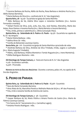 ................................................................................................................................
................................................................................................
COMUNIDADES VIVAS 4
* Iracema Barbosa da Rocha, Abílio da Rocha, Rosa Barbosa e António Rocha (m.c.
Abílio Dantas Barreiro);
* Maria Barbosa da Silva (m.c. confraria de N. Sr.ª das Angústias).
Quarta-feira, 28 - 19,15h - Eucaristia na igreja de Santa Marinha
* Ilídio Barbosa de Sá, Libéria Silva Lopes e restantes familiares (m.c. Aurora
Fernanda e marido);
* Rafael Pereira da Silva, avós, avôs, tios, tias, José Dantas, Marcelina, Maria dos
Anjos, Rosa Dantas e Iracema Rocha (m.c. Maria Barreiro e Aurora Barreiro);
* Pais, irmãs, primos e sobrinho (m.c. Olívia Conceição Vilas).
Quinta-feira, 29 - Solenidade de S. Pedro e S. Paulo - 19,15h - Eucaristia na capela do
N. Sr.ª do Amparo
* Maria Vitória Barbosa - mês;
* Idalina Alves Sá - mês;
* Família de Belosinda Lourenço Castro.
Sexta-feira, 30 - 21h - Eucaristia na igreja de Santa Marinha e procissão de velas
* Deolinda Barbosa da Silva, António da Silva Trindade, irmão, sogros e cunhados
(m.c. Maria Augusta Trindade);
* Hilário, José Barbosa, Vitalina Monteiro e Tomás Nogueira (m.c. Irene Monteiro);
* Ofélia Rodrigues Monteiro - mês
XIII Domingo do Tempo Comum, 2 - Festa em honra de N. Sr.ª das Angústias
11,15h - Eucaristia e sermão.
15,30h - Procissão.
NOVENA DA FESTA DA SRA DAS ANGÚSTIAS - Durante a semana, pelas 21h, na capela de N.
Sra das Angústias.
S. PEDRO DE PARADA
Quinta-feira, 29 - Solenidade de S. Pedro e S. Paulo - 18,30h - Eucaristia
* Nora de Maria Fernandes Barreiro;
* Aires Mata de Sá, Marcelina Pereira e Melindra Mata de Sá (m.c. Mª dos Prazeres);
* Pais, irmã e restante família de Etelvina de Castro.
XIII Domingo do Tempo Comum, 2 - 9h - Eucaristia
* Gaspar Barbosa de Sá, Maria Vitória e Amaro Pereira de Castro (m.c. Maria de
Fátima Lourenço Castro);
* Em honra do St.º Sacramento (m.c. Carmelina Lages);
* António Pereira Rodrigues - mês.
 