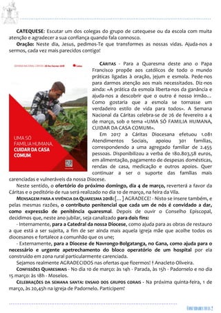 ...................................................................................................................
................................................................................................
CATEQUESE: Escutar um dos colegas do grupo de catequese ou da escola com muita
atenção e agradecer a sua confiança quando fala connosco.
Oração: Neste dia, Jesus, pedimos-Te que transformes as nossas vidas. Ajuda-nos a
sermos, cada vez mais parecidos contigo!
CÁRITAS - Para a Quaresma deste ano o Papa
Francisco propõe aos católicos de todo o mundo
práticas ligadas à oração, jejum e esmola. Pede-nos
para darmos atenção aos mais necessitados. Diz-nos
ainda: «A prática da esmola liberta-nos da ganância e
ajuda-nos a descobrir que o outro é nosso irmão…
Como gostaria que a esmola se tornasse um
verdadeiro estilo de vida para todos». A Semana
Nacional da Cáritas celebra-se de 26 de fevereiro a 4
de março, sob o tema «UMA SÓ FAMILIA HUMANA,
CUIDAR DA CASA COMUM».
Em 2017 a Cáritas Diocesana efetuou 1.081
Atendimentos Sociais, apoiou 301 famílias,
correspondendo a uma agregado familiar de 2.455
pessoas. Disponibilizou a verba de 180.803,58 euros,
em alimentação, pagamento de despesas domésticas,
rendas de casa, medicação e outros apoios. Quer
continuar a ser o suporte das famílias mais
carenciadas e vulneráveis da nossa Diocese.
Neste sentido, o ofertório do próximo domingo, dia 4 de março, reverterá a favor da
Cáritas e o peditório de rua será realizado no dia 10 de março, na feira da Vila.
MENSAGEM PARA A VIVÊNCIA DA QUARESMA 2018: […] AGRADECE! - Nisto se insere também, e
pelas mesmas razões, o contributo penitencial que cada um de nós é convidado a dar,
como expressão de penitência quaresmal. Depois de ouvir o Conselho Episcopal,
decidimos que, neste ano jubilar, seja canalizado para dois fins:
- Internamente, para a Catedral da nossa Diocese, como ajuda para as obras de restauro
a que está a ser sujeita, a fim de ser ainda mais aquela igreja mãe que acolhe todos os
diocesanos e fortalece a comunhão que os une;
- Externamente, para a Diocese de Navrongo-Bolgatanga, no Gana, como ajuda para o
necessário e urgente apetrechamento do bloco operatório de um hospital por ela
construído em zona rural particularmente carenciada.
Sejamos realmente AGRADECIDOS nas ofertas que fizermos! † Anacleto Oliveira.
CONFISSÕES QUARESMAIS - No dia 10 de março: às 14h - Parada, às 15h - Padornelo e no dia
15 março: às 18h - Moselos.
CELEBRAÇÕES DA SEMANA SANTA: ENSAIO DOS GRUPOS CORAIS - Na próxima quinta-feira, 1 de
março, às 20,45h na igreja de Padornelo. Participem!
 