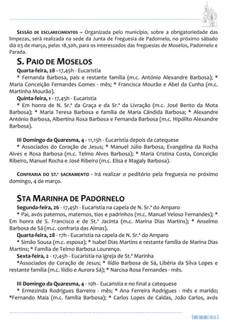 ...................................................................................................................
................................................................................................
SESSÃO DE ESCLARECIMENTOS – Organizada pelo município, sobre a obrigatoriedade das
limpezas, será realizada na sede da Junta de Freguesia de Padornelo, no próximo sábado
dia 03 de março, pelas 18,30h, para os interessados das freguesias de Moselos, Padornelo e
Parada.
S. PAIO DE MOSELOS
Quarta-feira, 28 - 17,45h - Eucaristia
* Fernanda Barbosa, pais e restante família (m.c. António Alexandre Barbosa); *
Maria Conceição Fernandes Gomes - mês; * Francisca Mourão e Abel da Cunha (m.c.
Martinha Mourão).
Quinta-feira, 1 - 17,45h - Eucaristia
* Em honra de N. Sr.ª da Graça e da Sr.ª da Livração (m.c. José Bento da Mota
Barbosa); * Maria Teresa Barbosa e família de Maria Cândida Barbosa; * Alexandre
António Barbosa, Albertina Rosa Barbosa e Fernanda Barbosa (m.c. Hipólito Alexandre
Barbosa).
III Domingo da Quaresma, 4 - 11,15h - Eucaristia depois da catequese
* Associados do Coração de Jesus; * Manuel Júlio Barbosa, Evangelina da Rocha
Alves e Rosa Barbosa (m.c. Telmo Alves Barbosa); * Maria Cristina Costa, Conceição
Ribeiro, Manuel Rocha e José Ribeiro (m.c. Elisa e Magaly Barbosa).
CONFRARIA DO ST.º SACRAMENTO - Irá realizar o peditório pela freguesia no próximo
domingo, 4 de março.
STA MARINHA DE PADORNELO
Segunda-feira, 26 - 17,45h - Eucaristia na capela de N. Sr.ª do Amparo
* Pai, avós paternos, maternos, tios e padrinhos (m.c. Manuel Veloso Fernandes); *
Em honra de S. Francisco e de St.ª Jacinta (m.c. Marina Dias Martins); * Anselmo
Barbosa de Sá (m.c. confraria das Almas).
Quarta-feira, 28 - 17h - Eucaristia na capela de N. Sr.ª do Amparo
* Simão Sousa (m.c. esposa); * Isabel Dias Martins e restante família de Marina Dias
Martins; * Família de Telmo Barbosa Lourenço.
Sexta-feira, 2 - 17,45h - Eucaristia na igreja de St.ª Marinha
*Associados do Coração de Jesus; * Ilídio Barbosa de Sá, Libéria da Silva Lopes e
restante família (m.c. Ilídio e Aurora Sá); * Narcisa Rosa Fernandes - mês.
III Domingo da Quaresma, 4 - 10h - Eucaristia e no final a catequese
* Ermezinda Rodrigues Barreiro - mês; * Ana Ferreira Rodrigues - mês e marido;
*Fernando Maia (m.c. família Barbosa); * Carlos Lopes de Caldas, João Carlos, avós
 