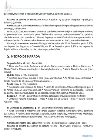 ...................................................................................................................
................................................................................................
paternos, maternos e Requelinda Gonçalves (m.c. Sameiro Caldas).
RESUMO DE CONTAS DA FÁBRICA DA IGREJA: Receita - 17.702,60€; Despesa - 9.966,54€;
Saldo - 7.736,06€.
CONFRARIA DE N. SR.ª DAS ANGÚSTIAS - Irá realizar o peditório pela freguesia no próximo
domingo, 4 de março.
ASSOCIAÇÃO CULTURAL: Informa que se as condições meteorológicas assim o permitirem,
irá promover uma caminhada, pelos “Trilhos dos moinhos de Picón e Folón” no próximo
dia 4 de março, com partida às 13 horas. O preço será de 5€ e inclui o transporte de ida e
volta e o lanche. Os interessados deveram inscrever-se até ao dia 2, junto dos diretores.
VACINAÇÃO DE OVINOS E CAPRINOS – No lugar do Sobreiro, dia 26 de fevereiro, pelas 9.30h,
nos lugares das Angustias e Cimo de Vila, dia 27 de fevereiro, pelas 9,30h e nos lugares de
Tojais, Valinha e Requião, no dia 1 de março, pelas 9,30h.
S. PEDRO DE PARADA
Segunda-feira, 26 - 17h - Eucaristia
* Rosa da Conceição Barbosa e Amâncio Barbosa (m.c. Maria Helena Barbosa); *
Maria Pereira, filhos e marido (m.c. Conceição Mendes); * Maria Nicolina Pereira (m.c.
Inácia).
Quinta-feira, 1 - 17h - Eucaristia
* António Lourenço, esposa e filha (m.c. Marcília Sá); * Às Almas (m.c. confraria); *
Simão Pereira de Sá (m.c. confraria das Almas).
Sexta-feira, 2 - 17h - Eucaristia
* Associados do Coração de Jesus; * Ester da Conceição, António Rodrigues, pais e
às Almas (m.c. Mª Lourenço da Luz); * Amaro Varajão Felismina da Conceição, Florinda
da Cunha, Bento Araújo, Rosa da Conceição, filhas e filhos (m.c. Maria do Céu).
Sábado, 3 - 17,30h - Eucaristia e no final a catequese (reunião de pais no final)
* António Pereira Rodrigues - mês; * Rosa de Sá Araújo - mês; * Isaura Pereira
Amorim - mês.
III Domingo da Quaresma, 4 - 9h - Eucaristia e no final a catequese
* Avós Paternos e maternos de Teresa Lages; * António Almodôvar (m.c. confraria
das Almas; * Pedrina Luz, Manuel Machado, Nuno Machado, António Vieira Machado,
Maria Machado e restantes familiares (m.c. Etelvina Pereira Rodrigues).
COMISSÃO DE FESTAS DE S. SEBASTIÃO: Receita - 820€; Despesa - 450€; Saldo - 370€.
RESUMO DE CONTAS DA FÁBRICA DA IGREJA: Receita - 18.051,76€; Despesa - 9.116,85€;
Saldo - 8.934,91€.
 