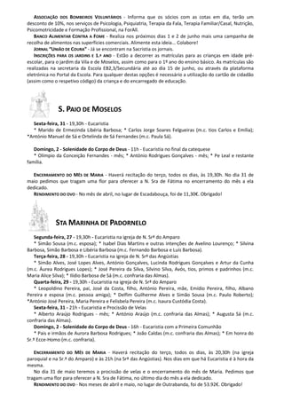 ASSOCIAÇÃO DOS BOMBEIROS VOLUNTÁRIOS - Informa que os sócios com as cotas em dia, terão um
desconto de 10%, nos serviços de Psicologia, Psiquiatria, Terapia da Fala, Terapia Familiar/Casal, Nutrição,
Psicomotricidade e Formação Profissional, na ForAll.
BANCO ALIMENTAR CONTRA A FOME - Realiza nos próximos dias 1 e 2 de junho mais uma campanha de
recolha de alimentos nas superfícies comerciais. Alimente esta ideia... Colabore!
JORNAL “UNIÃO DE COURA” - Já se encontram na Sacristia os jornais.
INSCRIÇÕES PARA OS JARDINS E 1.º ANO - Estão a decorrer as matrículas para as crianças em idade pré-
escolar, para o jardim da Vila e de Moselos, assim como para o 1º ano do ensino básico. As matrículas são
realizadas na secretaria da Escola EB2,3/Secundária até ao dia 15 de junho, ou através da plataforma
eletrónica no Portal da Escola. Para qualquer destas opções é necessário a utilização do cartão de cidadão
(assim como o respetivo código) da criança e do encarregado de educação.
S. PAIO DE MOSELOS
Sexta-feira, 31 - 19,30h - Eucaristia
* Marido de Ermezinda Libéria Barbosa; * Carlos Jorge Soares Felgueiras (m.c. tios Carlos e Emília);
*António Manuel de Sá e Ortelinda de Sá Fernandes (m.c. Paula Sá).
Domingo, 2 - Solenidade do Corpo de Deus - 11h - Eucaristia no final da catequese
* Olímpio da Conceição Fernandes - mês; * António Rodrigues Gonçalves - mês; * Pe Leal e restante
família.
ENCERRAMENTO DO MÊS DE MARIA - Haverá recitação do terço, todos os dias, às 19,30h. No dia 31 de
maio pedimos que tragam uma flor para oferecer a N. Sra de Fátima no encerramento do mês a ela
dedicado.
RENDIMENTO DO OVO - No mês de abril, no lugar de Escadabouça, foi de 11,30€. Obrigado!
STA MARINHA DE PADORNELO
Segunda-feira, 27 - 19,30h - Eucaristia na igreja de N. Srª do Amparo
* Simão Sousa (m.c. esposa); * Isabel Dias Martins e outras intenções de Avelino Lourenço; * Silvina
Barbosa, Simão Barbosa e Libéria Barbosa (m.c. Fernando Barbosa e Luís Barbosa).
Terça-feira, 28 - 19,30h - Eucaristia na igreja de N. Srª das Angústias
* Simão Alves, José Lopes Alves, António Gonçalves, Lucinda Rodrigues Gonçalves e Artur da Cunha
(m.c. Áurea Rodrigues Lopes); * José Pereira da Silva, Silvino Silva, Avós, tios, primos e padrinhos (m.c.
Maria Alice Silva); * Ilídio Barbosa de Sá (m.c. confraria das Almas).
Quarta-feira, 29 - 19,30h - Eucaristia na igreja de N. Srª do Amparo
* Leopoldino Pereira, pai, José da Costa, filho, António Pereira, mãe, Emídio Pereira, filho, Albano
Pereira e esposa (m.c. pessoa amiga); * Delfim Guilherme Alves e Simão Sousa (m.c. Paulo Roberto);
*António José Pereira, Maria Pereira e Felisbela Pereira (m.c. Isaura Custódia Costa).
Sexta-feira, 31 - 21h - Eucaristia e Procissão de Velas
* Alberto Araújo Rodrigues - mês; * António Araújo (m.c. confraria das Almas); * Augusta Sá (m.c.
confraria das Almas).
Domingo, 2 - Solenidade do Corpo de Deus - 16h - Eucaristia com a Primeira Comunhão
* Pais e irmãos de Aurora Barbosa Rodrigues; * João Caldas (m.c. confraria das Almas); * Em honra do
Sr.º Ecce-Homo (m.c. confraria).
ENCERRAMENTO DO MÊS DE MARIA - Haverá recitação do terço, todos os dias, às 20,30h (na igreja
paroquial e na Sr.ª do Amparo) e às 21h (na Srª das Angústias). Nos dias em que há Eucaristia é à hora da
mesma.
No dia 31 de maio teremos a procissão de velas e o encerramento do mês de Maria. Pedimos que
tragam uma flor para oferecer a N. Sra de Fátima, no último dia do mês a ela dedicado.
RENDIMENTO DO OVO - Nos meses de abril e maio, no lugar de Outrabanda, foi de 53.92€. Obrigado!
 