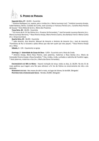 S. PEDRO DE PARADA
Segunda-feira, 27 - 18,45h - Eucaristia
* António Rodrigues Luz, esposa, pais e irmãos (m.c. Maria Lourenço Luz); * António Lourenço Araújo,
Isabel Barbosa, Bento, Custódia da Cunha, José Lourenço e Francisco Pereira (m.c. Carolina Rosa Pereira
de Sousa); * Aires Mata de Sá (m.c. Maria dos Prazeres).
Terça-feira, 28 - 18,45h - Eucaristia
* Em honra de N. Srª de Fátima (m.c. Prazeres Sá Fernandes); * José Fernando Lourenço Barreiro (m.c.
Maria Lourenço Barreiro); * Rosa Pereira Araújo, Maria Pereira Castro, Ana Barbosa Freire e Maria Cunha
(m.c. Graça Lourenço).
Quarta-feira, 29 - 18,45h - Eucaristia
* João Amorim, Ana Amorim, Manuel de Amorim e António de Amorim (m.c. José de Amorim);
*Familiares de Rui e Graciete e pelas Almas que não tem quem por elas peçam; * Rosa Pereira Araújo
(m.c. filho).
Sábado, 1 - 13h - Casamento na igreja
Domingo, 2 - Solenidade do Corpo de Deus - 9,45h - Eucaristia com a festa do Credo
* António Araújo, Maria Rosa Pereira, avós paternos, maternos e Rosa Dantas (m.c. Maria da
Conceição Pereira Araújo e Rosa Carvalho); * Pais, irmãos, irmãs, cunhados e sobrinha de Franklim Lages;
* Avós paternos, maternos e tios (m.c. Maria das Dores Fernandes).
ENCERRAMENTO DO MÊS DE MARIA - Haverá recitação do terço, todos os dias, às 18,45h. No dia 31 de
maio pedimos que tragam uma flor para oferecer a N. Sra de Fátima no encerramento do mês a ela
dedicado.
RENDIMENTO DO OVO - Nos meses de abril e maio, no lugar de Várzea, foi de 60€. Obrigado!
PEDITÓRIO PARA A COMUNICAÇÃO SOCIAL - Rendeu 20,90€. Obrigado!
 