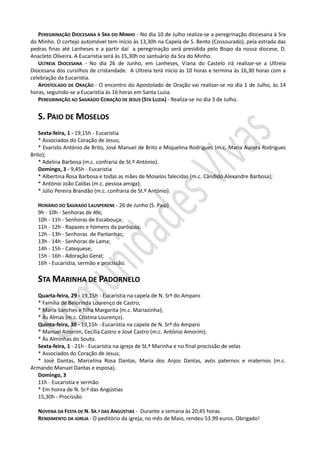 PEREGRINAÇÃO DIOCESANA À SRA DO MINHO - No dia 10 de Julho realiza-se a peregrinação diocesana à Sra
do Minho. O cortejo automóvel tem início às 13,30h na Capela de S. Bento (Cossourado), pela estrada das
pedras finas até Lanheses e a partir daí a peregrinação será presidida pelo Bispo da nossa diocese, D.
Anacleto Oliveira. A Eucaristia será às 15,30h no santuário da Sra do Minho.
   ULTREIA DIOCESANA - No dia 26 de Junho, em Lanheses, Viana do Castelo irá realizar-se a Ultreia
Diocesana dos cursilhos de cristandade. A Ultreia terá início às 10 horas e termina às 16,30 horas com a
celebração da Eucaristia.
   APOSTOLADO DE ORAÇÃO - O encontro do Apostolado de Oração vai realizar-se no dia 1 de Julho, às 14
horas, seguindo-se a Eucaristia às 16 horas em Santa Luzia.
   PEREGRINAÇÃO AO SAGRADO CORAÇÃO DE JESUS (STA LUZIA) - Realiza-se no dia 3 de Julho.


   S. PAIO DE MOSELOS
    Sexta-feira, 1 - 19,15h - Eucaristia
    * Associados do Coração de Jesus;
    * Evaristo António de Brito, José Manuel de Brito e Miquelina Rodrigues (m.c. Maria Aurora Rodrigues
Brito);
    * Adelina Barbosa (m.c. confraria de St.º António).
    Domingo, 3 - 9,45h - Eucaristia
    * Albertina Rosa Barbosa e todas as mães de Moselos falecidas (m.c. Cândido Alexandre Barbosa);
    * António João Caldas (m.c. pessoa amiga);
    * Júlio Pereira Brandão (m.c. confraria de St.º António).

   HORÁRIO DO SAGRADO LAUSPERENE - 26 de Junho (S. Paio)
   9h - 10h - Senhoras de Afe;
   10h - 11h - Senhoras de Escabouça;
   11h - 12h - Rapazes e homens da paróquia;
   12h - 13h - Senhoras de Pantanhas;
   13h - 14h - Senhoras de Lama;
   14h - 15h - Catequese;
   15h - 16h - Adoração Geral;
   16h - Eucaristia, sermão e procissão.

   STA MARINHA DE PADORNELO
  Quarta-feira, 29 - 19,15h - Eucaristia na capela de N. Srª do Amparo
  * Família de Belorinda Lourenço de Castro;
  * Maria Sanches e filha Margarita (m.c. Mariazinha);
  * Às Almas (m.c. Cristina Lourenço).
  Quinta-feira, 30 - 19,15h - Eucaristia na capela de N. Srª do Amparo
  * Manuel Amorim, Cecília Castro e José Castro (m.c. António Amorim);
  * Às Alminhas do Souto.
  Sexta-feira, 1 - 21h - Eucaristia na igreja de St.ª Marinha e no final procissão de velas
  * Associados do Coração de Jesus;
  * José Dantas, Marcelina Rosa Dantas, Maria dos Anjos Dantas, avós paternos e maternos (m.c.
Armando Manuel Dantas e esposa).
  Domingo, 3
  11h - Eucaristia e sermão
  * Em honra de N. Sr.ª das Angústias
  15,30h - Procissão

   NOVENA DA FESTA DE N. SR.ª DAS ANGÚSTIAS - Durante a semana às 20,45 horas.
   RENDIMENTO DA IGREJA - O peditório da igreja, no mês de Maio, rendeu 53.99 euros. Obrigado!
 