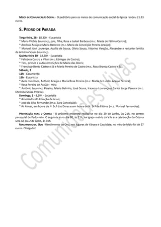 MEIOS DE COMUNICAÇÃO SOCIAL - O peditório para os meios de comunicação social da Igreja rendeu 21.33
euros.


   S. PEDRO DE PARADA
   Terça-feira, 28 - 18,30h - Eucaristia
   * Maria Vitória Lourenço, pais, filha, Rosa e Isabel Barbosa (m.c. Maria de Fátima Castro);
   * António Araújo e Maria Barreiro (m.c. Maria da Conceição Pereira Araújo);
   * Manuel José Lourenço, Auzília de Sousa, Olívia Sousa, Vitorino Varajão, Alexandre e restante família
de António Sousa Lourenço.
   Quinta-feira 30 - 18,30h - Eucaristia
   * Felisbela Castro e Vítor (m.c. Edvirges de Castro);
   * Tios, primos e outras intenções de Maria das Dores;
   * Francisco Bento Castro e Sá e Maria Pereira de Castro (m.c. Rosa Branca Castro e Sá).
   Sábado, 2
   12h - Casamento
   19h - Eucaristia
   * Avós maternos, António Araújo e Maria Rosa Pereira (m.c. Maria de Lurdes Araújo Pereira);
   * Rosa Pereira de Araújo - mês;
   * António Lourenço Pereira, Maria Belmira, José Sousa, Iracema Lourenço e Carlos Jorge Pereira (m.c.
Otelinda Sousa Pereira).
   Domingo, 3 - 8,30h - Eucaristia
   * Associados do Coração de Jesus;
   * José da Silva Fernandes (m.c. Sara Conceição);
   * Às Almas, em honra de N. Sr.ª das Dores e em honra de N. Sr.ª de Fátima (m.c. Manuel Fernandes).

   PREPARAÇÃO PARA O CRISMA - O próximo encontro realiza-se no dia 29 de Junho, às 21h, no centro
paroquial de Padornelo. O seguinte é no dia 30, às 21h, na igreja matriz da Vila e a celebração do Crisma
será no dia 2 de Julho, às 10h.
   RENDIMENTO DO OVO - Rendimento do Ovo, nos lugares de Várzea e Casaldate, no mês de Maio foi de 27
euros. Obrigado!
 