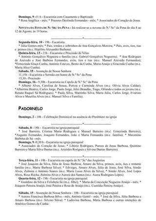 Domingo, 9 -11 h - Eucaristia com Casamento e Baptizado
  * Rosa Angélica - mês; * Prazeres Deolinda Fernandes - mês; * Associados do Coração de Jesus.

   NOVENA DA FESTA DE N.ª SR.ª DA PENA - Irá realizar-se a novena de N.ª Sr.ª da Pena do dia 8 ao
12 de Agosto, às 19 horas.

                             ------------------------------*--------------------------
  Segunda-feira, 10 - 19h - Eucaristia
  * Júlia Gomes-mês; * Pais, irmãos e sobrinhos de Ana Gonçalves Moreira; * Pais, avós, tios, tias
e primos (m.c. Hipólito Alexandre Barbosa).
  Quinta-feira, 13 - 21h - Eucaristia e Procissão de Velas
  * António Gonçalves Nogueira e família (m.c. Gabriel Gonçalves Nogueira); * Ana Rodrigues
de Azevedo e José Barbosa Fernandes, avós, tios e tias (m.c. Manuel Azevedo Fernandes);
*Ermezinda Graça Cunha, António Esteves, Bento da Cunha, Maria Araújo e Gracinda Cunha (m.c.
Maria Alice Cunha).
  Sábado, 15 - Assunção de Nossa Senhora
  11,15h - Eucaristia e Sermão em honra de N.ª Sr.ª da Pena
  15,30 - Procissão
  Domingo, 16 - 9,30h - Eucaristia na Capela de N.ª Sr.ª da Pena
  * Alberto Alves, Carolina de Sousa, Pureza e Carminda Alves (m.c. Olívia Alves Caldas);
*Albertina Beatriz, Carlos Jorge, Paulo Jorge, Júlio Brandão, Tiago, Orlando e todos os jovens (m.c.
Renata Raquel Sá Rodrigues); * Paulo Silva, Martinho Silva, Maria Júlia, Carlos Jorge, Evaristo
Alves e Maurília Alves (m.c. Manuel Silva e Família).


  PADORNELO
  Domingo, 2 - 10h - Celebração Dominical na ausência do Presbítero na igreja

                            ------------------------------*--------------------------
  Sábado, 8 - 18h - Eucaristia na igreja paroquial
  * José Barreiro, Cristina Maria Rodrigues e Manuel Barreiro (m.c. Ermezinda Barreiro);
*Augusto Fernandes, Joaquim Fernandes, João e Maria Fernandes (m.c. família); * Maximino
Barbosa de Sá - mês.
  Domingo, 9 -9,30 h - Eucaristia na igreja paroquial
  * Associados do Coração de Jesus; * Libério Rodrigues, Pureza de Jesus Barbosa, Quintino
Barreiro e Maria Silva Dantas (m.c. Aristides Rorigues e Silvina Dantas Barreiro).

                             ------------------------------*--------------------------
   Terça-feira, 11 - 19h - Eucaristia na capela de N.ª Sr.ª das Angústias
   * José Joaquim da Silva, Júlia de Jesus Barbosa, Amaro da Silva, primos, avós, tios e restante
família (m.c. Maria Barbosa Silva); * Edvirges, Amaro Alves, Júlia de Jesus, José Silva, Simão
Alves, Zulmira e António Soares (m.c. Maria Luisa Alves da Silva); * Simão Alves, José Lopes
Alves, Rosa Rocha, Zulmira Alves e Aurora dos Santos (m.c. Aurea Rodrigues Lopes).
   Quarta-feira, 12 - 19h - Eucaristia na igreja paroquial
   * Gualdino da Silva e Felisbela Sá (m.c. filho); * Maria da Conceição Nogueira Araújo - mês; *
Joaquim Pereira Araújo, José Pereira e Rosa de Araújo (m.c. Custódia Pereira Araújo).

  Sábado, 15 - Assunção de Nossa Senhora - 10h - Eucaristia na igreja paroquial
  * Aurora Francisca Barbosa Silva - mês, António Gentil - mês; * José da Silva, Júlia Barbosa e
Amaro Barbosa (m.c. Silvino Silva); * Ludovina Barbosa, Maria Barbosa e outras intenções de
Américo Gomes da Cunha:
 