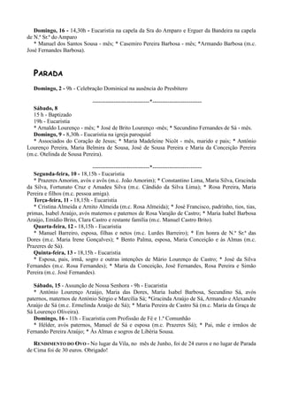 Domingo, 16 - 14,30h - Eucaristia na capela da Sra do Amparo e Erguer da Bandeira na capela
de N.ª Sr.ª do Amparo
   * Manuel dos Santos Sousa - mês; * Casemiro Pereira Barbosa - mês; *Armando Barbosa (m.c.
José Fernandes Barbosa).



  PARADA
  Domingo, 2 - 9h - Celebração Dominical na ausência do Presbítero

                            ------------------------------*--------------------------
  Sábado, 8
  15 h - Baptizado
  19h - Eucaristia
  * Arnaldo Lourenço - mês; * José de Brito Lourenço -mês; * Secundino Fernandes de Sá - mês.
  Domingo, 9 - 8,30h - Eucaristia na igreja paroquial
  * Associados do Coração de Jesus; * Maria Madeleine Nicôt - mês, marido e pais; * António
Lourenço Pereira, Maria Belmira de Sousa, José de Sousa Pereira e Maria da Conceição Pereira
(m.c. Otelinda de Sousa Pereira).

                              ------------------------------*--------------------------
   Segunda-feira, 10 - 18,15h - Eucaristia
   * Prazeres Amorim, avós e avôs (m.c. João Amorim); * Constantino Lima, Maria Silva, Gracinda
da Silva, Fortunato Cruz e Amadeu Silva (m.c. Cândido da Silva Lima); * Rosa Pereira, Maria
Pereira e filhos (m.c. pessoa amiga).
   Terça-feira, 11 - 18,15h - Eucaristia
   * Cristina Almeida e Arnito Almeida (m.c. Rosa Almeida); * José Francisco, padrinho, tios, tias,
primas, Isabel Araújo, avós maternos e paternos de Rosa Varajão de Castro; * Maria Isabel Barbosa
Araújo, Emídio Brito, Clara Castro e restante família (m.c. Manuel Castro Brito).
   Quarta-feira, 12 - 18,15h - Eucaristia
   * Manuel Barreiro, esposa, filhas e netos (m.c. Lurdes Barreiro); * Em honra de N.ª Sr.ª das
Dores (m.c. Maria Irene Gonçalves); * Bento Palma, esposa, Maria Conceição e às Almas (m.c.
Prazeres de Sá).
   Quinta-feira, 13 - 18,15h - Eucaristia
   * Esposa, pais, irmã, sogro e outras intenções de Mário Lourenço de Castro; * José da Silva
Fernandes (m.c. Rosa Fernandes); * Maria da Conceição, José Fernandes, Rosa Pereira e Simão
Pereira (m.c. José Fernandes).

   Sábado, 15 - Assunção de Nossa Senhora - 9h - Eucaristia
   * António Lourenço Araújo, Maria das Dores, Maria Isabel Barbosa, Secundino Sá, avós
paternos, maternos de António Sérgio e Marcília Sá; *Gracinda Araújo de Sá, Armando e Alexandre
Araújo de Sá (m.c. Ermelinda Araújo de Sá); * Maria Pereira de Castro Sá (m.c. Maria da Graça de
Sá Lourenço Oliveira).
   Domingo, 16 - 11h - Eucaristia com Profissão de Fé e 1.ª Comunhão
   * Hélder, avós paternos, Manuel de Sá e esposa (m.c. Prazeres Sá); * Pai, mãe e irmãos de
Fernando Pereira Araújo; * Às Almas e sogros de Libéria Sousa.

   RENDIMENTO DO OVO - No lugar da Vila, no mês de Junho, foi de 24 euros e no lugar de Parada
de Cima foi de 30 euros. Obrigado!
 