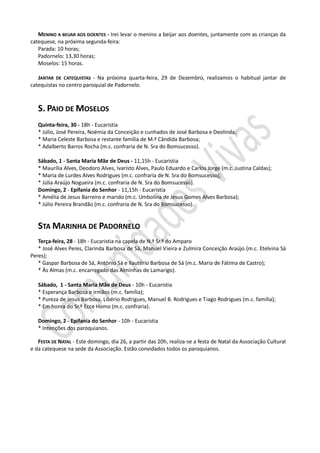 MENINO A BEIJAR AOS DOENTES - Irei levar o menino a beijar aos doentes, juntamente com as crianças da
catequese, na próxima segunda-feira:
   Parada: 10 horas;
   Padornelo: 13,30 horas;
   Moselos: 15 horas.

   JANTAR DE CATEQUISTAS - Na próxima quarta-feira, 29 de Dezembro, realizamos o habitual jantar de
catequistas no centro paroquial de Padornelo.



   S. PAIO DE MOSELOS
   Quinta-feira, 30 - 18h - Eucaristia
   * Júlio, José Pereira, Noémia da Conceição e cunhados de José Barbosa e Deolinda;
   * Maria Celeste Barbosa e restante família de M.ª Cândida Barbosa;
   * Adalberto Barros Rocha (m.c. confraria de N. Sra do Bomsucesso).

   Sábado, 1 - Santa Maria Mãe de Deus - 11,15h - Eucaristia
   * Maurília Alves, Deodoro Alves, Ivaristo Alves, Paulo Eduardo e Carlos Jorge (m.c. Justina Caldas);
   * Maria de Lurdes Alves Rodrigues (m.c. confraria de N. Sra do Bomsucesso);
   * Júlia Araújo Nogueira (m.c. confraria de N. Sra do Bomsucesso).
   Domingo, 2 - Epifania do Senhor - 11,15h - Eucaristia
   * Amélia de Jesus Barreiro e marido (m.c. Umbolina de Jesus Gomes Alves Barbosa);
   * Júlio Pereira Brandão (m.c. confraria de N. Sra do Bomsucesso).


   STA MARINHA DE PADORNELO
   Terça-feira, 28 - 18h - Eucaristia na capela de N.ª Sr.ª do Amparo
   * José Alves Peres, Clarinda Barbosa de Sá, Manuel Vieira e Zulmira Conceição Araújo (m.c. Etelvina Sá
Peres);
   * Gaspar Barbosa de Sá, António Sá e Ilautério Barbosa de Sá (m.c. Maria de Fátima de Castro);
   * Às Almas (m.c. encarregado das Alminhas de Lamarigo).

   Sábado, 1 - Santa Maria Mãe de Deus - 10h - Eucaristia
   * Esperança Barbosa e irmãos (m.c. família);
   * Pureza de Jesus Barbosa, Libério Rodrigues, Manuel B. Rodrigues e Tiago Rodrigues (m.c. família);
   * Em honra do Sr.º Ecce Homo (m.c. confraria).

   Domingo, 2 - Epifania do Senhor - 10h - Eucaristia
   * Intenções dos paroquianos.

   FESTA DE NATAL - Este domingo, dia 26, a partir das 20h, realiza-se a festa de Natal da Associação Cultural
e da catequese na sede da Associação. Estão convidados todos os paroquianos.
 