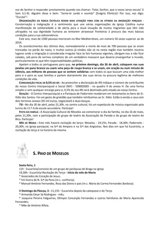 voz do Senhor e responder prontamente quando nos chamar: ‘Falai, Senhor, que o vosso servo escuta’ (I
Sam 3,1-9). Alguém disse e bem: “torna-te surdo e ouvirás” (Evágrio Pôntico)! Por isso, vos digo:
“Escutai”!
ORGANIZAÇÕES DA IGREJA CATÓLICA PEDEM MAIS ATENÇÃO PARA COM AS VÍTIMAS DA IMIGRAÇÃO FORÇADA -
Consternação e indignação é o sentimento que une várias organizações da Igreja Católica numa
manifestação de solidariedade e de alerta para a atual situação de muitos migrantes que têm sido
ultrajados na sua dignidade humana ao tentarem atravessar fronteiras à procura das mais básicas
condições para a sua sobrevivência.
Este ano, mais de 1500 pessoas morreram no Mar Mediterrâneo, um número 50 vezes superior ao de
2014.
Os acontecimentos dos últimos dias, nomeadamente a morte de mais de 700 pessoas que se viram
trancadas no porão do navio, e muitos outros já vividos não só no nesta região mas também noutros
lugares onde a imigração é considerada irregular face às leis humanas vigentes, obrigam-nos a não ficar
calados, sob pena de sermos cúmplices de um verdadeiro massacre que deveria envergonhar o mundo,
particularmente os que têm responsabilidades políticas.
Apelam a todos os portugueses para que, no próximo domingo, dia 26 de abril, coloquem nas suas
janelas um pano branco ou usem uma peça de roupa branca e se unam, em oração ou num minuto de
silêncio, aos milhares de pessoas que se sentem solidárias com todos os que buscam uma vida melhor
para si e para as suas famílias e partem diariamente das suas terras na procura legítima de melhores
condições de vida.
CONSIGNAÇÃO FISCAL DE 0,5% DO IRS - Ao preencher a declaração de IRS indique o número de contribuinte
do nosso Centro Interparoquial e Social (NIF) - 509002005 - no quadro 9 do anexo H. De uma forma
simples e sem qualquer encargo para si, 0,5% do seu IRS será destinado pelo estado ao nosso Centro.
DOAÇÃO - O Centro Interparoquial e a Paróquia de Padornelo receberam em testamento os bens do Sr.
Ilídio dos Santos. Foi um gesto de gratidão que também retribuímos ao Sr. Ilídio. Estão à venda a casa com
dois terrenos anexos (45 mil euros, negociável) e duas bouças.
TSI - No dia 30 de abril, pelas 21,30h, no centro cultural, há um espetáculo de música organizado pela
turma do 11.º A da escola secundária. Participa!
FESTA DA FAMÍLIA - A Associação Cultural de Moselos vai comemorar o dia da família, no dia 16 de maio,
pelas 21,30h, com a participação do grupo de teatro da Associação de Parada e do grupo de teatro de
Bico. Participa!
MÊS DE MARIA - Este mês haverá recitação do terço: Moselos - 19,15h; Parada - 18,30h; Padornelo -
20,30h, na igreja paroquial, na Srª do Amparo e na Srª das Angústias. Nos dias em que há Eucaristia, a
recitação do terço é no horário da mesma.
S. PAIO DE MOSELOS
Sexta-feira, 1
11h - Eucaristia/convívio de um grupo de paróquias de Braga na igreja
19,30h - Eucaristia-Recitação do Terço - Início do mês de Maria
* Associados do Coração de Jesus;
* Em honra de N. Srª da Pena (m.c. confraria);
* Manuel António Fernandes, Rosa das Dores e pais (m.c. Maria do Carmo Fernandes Barbosa).
V Domingo da Páscoa, 3 - 11,15h - Eucaristia depois da catequese e do Terço
* Armando César Sá Rodrigues - mês;
* Joaquina Pereira Felgueiras, Olímpio Conceição Fernandes e outros familiares de Maria Aparecida
Fernandes;
* Mãe de António Alfaia.
 