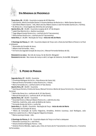 STA MARINHA DE PADORNELO
Terça-feira, 28 - 19,30h - Eucaristia na igreja de Stª Marinha
* José Gomes, Maria Conceição Dantas e Iracema Barbosa da Rocha (m.c. Abílio Dantas Barreiro);
* José Maria Ribeiro Soares - mês, Maria do Céu Ribeiro Soares e José Fernandes Gomes (m.c. família);
* Às Almas (m.c. Encarregado das Alminhas de Lamarigo).
Quinta-feira, 30 - 19,30h - Eucaristia na igreja de N. Srª do Amparo
* Isabel Dias Martins (m.c. Avelino Lourenço);
* Tiago Miguel Araújo Pereira (m.c. confraria do St.º Sacramento);
* Olívia Gomes Pereira (m.c. confraria do St.º Sacramento).
Sexta-feira, 1 - 20,30h - Recitação do Terço - Início do mês de Maria
V Domingo da Páscoa, 3 - 10h - Eucaristia depois do Terço com a festa da Avé Maria (1ºano) e no final
a catequese
* Associados do Coração de Jesus;
* Albano José Fernandes - Aniv.;
* Em honra do Sagrado Coração de Jesus (m.c. Manuel Fernando Barbosa de Sá).
RENDIMENTO DA IGREJA - No mês de março, foi de 36,21€. Obrigado!
RENDIMENTO DO OVO - Nos meses de março e abril, no lugar do Sobreiro, foi de 80€. Obrigado!
S. PEDRO DE PARADA
Segunda-feira, 27 - 18,45h - Eucaristia
* Ermelinda Rodrigues de Sá (m.c. Rosa Branca de Castro Sá);
* Manuel Pereira Fernandes e Isaias Pereira (m.c. Inácia);
* Maria Fernandes (m.c. confraria de N. Srª das Dores).
Quarta-feira, 29 - 18,45h - Eucaristia
* José Sousa Ferreira, Cristina de Sousa, Manuel Ferreira e Bento de Sousa Ferreira (m.c. Rosa de Sousa
Ferreira);
* Maria das Dores (m.c. confraria de N. Srª das Dores);
* Manuel Ascenção (m.c. confraria de N. Srª das Dores).
Quinta-feira, 30 - 18,45h - Eucaristia
* Gracinda Pereira e Manuel Albano Pereira (m.c. sobrinha da vila);
* Padrinho, madrinha, avôs, avós de Balbina de Castro;
* Fernando Araújo de Sá (m.c. Lucília Sá).
Sexta-feira, 1 - 18,45h - Eucaristia - Recitação do Terço - Início do mês de Maria
* Associados do Coração de Jesus;
* Maria da Conceição da Cunha Felgueiras, Arnaldina, António Lourenço, José Rodrigues, avós
maternos e paternos (m.c. Maria Augusta Felgueiras Araújo);
* Maria Lourenço Araújo - mês.
V Domingo da Páscoa, 3 - 9h - Eucaristia depois do Terço e no final a catequese
* Alexandre Lourenço (m.c. José Vítor);
* Silvano António Rodrigues Pereira - mês;
* António Pereira Mendes, sogros, pais, irmã, em honra do St.º Sacramento e às Almas (m.c. Francelina
Sá Fernandes).
 