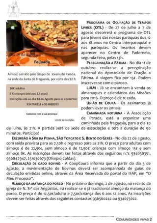 ................................................................................................................................
................................................................................................
COMUNIDADES VIVAS 2
PROGRAMA DE OCUPAÇÃO DE TEMPOS
LIVRES (OTL) - De 27 de julho a 7 de
agosto decorrerá o programa de OTL
para jovens das nossas paróquias dos 12
aos 18 anos no Centro Interparoquial e
nas paróquias. Os Inscritos devem
aparecer no Centro de Padornelo,
segunda-feira, pelas 13h.
PEREGRINAÇÃO A FÁTIMA - No dia 11 de
outubro realiza-se a peregrinação
nacional do Apostolado de Oração a
Fátima. A viagem fica por 15€. Podem
inscrever-se com o pároco.
LIAM - Já se encontram à venda os
almanaques e calendários das Missões
para 2016. O preço é de 1€ cada.
UNIÃO DE COURA - Os assinantes já
podem levar os jornais.
CAMINHADA NOTURNA - A Associação
de Parada, está a organizar uma
caminhada pela freguesia, para o dia 30
de julho, às 21h. A partida será da sede da associação e terá a duração de 90
minutos. Participa!
EXCURSÃO À SRA DA PENHA, SÃO TORCATO E S. BENTO DO GERÊS - No dia 22 de agosto,
com saída prevista para as 7,30h e regresso para as 21h. O preço para adultos com
almoço é de 22,50€, sem almoço é de 12,50€; crianças com almoço 15€ e sem
almoço 8€. As inscrições devem ser feitas através dos seguintes n.ºs 934030351,
936847947, 251030673 (Olímpio Caldas).
CIRCULAÇÃO DE GADO BOVINO - A CoopCoura informa que a partir do dia 3 de
agosto, a movimentação de bovinos deverá ser acompanhada de guias de
circulação emitidas online, através da Área Reservada do portal do IFAP, em “O
Meu Processo”.
ALMOÇO DA MATANÇA DO PORCO - No próximo domingo, 2 de agosto, no recinto da
igreja de N. Srª das Angústias, irá realizar-se o já tradicional almoço da matança do
porco. O preço é de 12,50€/adulto e 7,50€/criança dos 6 aos 12 anos. As inscrições
devem ser feitas através dos seguintes contactos 936560242 ou 934073022.
 