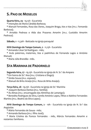 ................................................................................................................................
................................................................................................
COMUNIDADES VIVAS 3
S. PAIO DE MOSELOS
Quarta-feira, 29 - 19,15h - Eucaristia
* Intenções de Maria Cândida Barbosa;
* Manuel Fernandes, Rosa das Dores, Joaquim Braga, tios e tias (m.c. Fernanda
Barbosa);
* Arnaldo Pedrosa e Alda dos Prazeres Amorim (m.c. Custódio Amorim
Pedrosa).
Sábado, 1 - 11,30h - Batizado na igreja paroquial
XVIII Domingo do Tempo Comum, 2 - 11,15h - Eucaristia
* Armando César Sá Rodrigues - mês;
* Avós paternos, maternos, tios e padrinhos de Fernanda Lages e António
Manuel;
* Maria Júlia Brandão - mês.
STA MARINHA DE PADORNELO
Segunda-feira, 27 - 19,15h - Eucaristia na igreja de N. Sr.ª do Amparo
* Em honra de St.ª Ana (m.c. Cristiana e Diogo);
* Simão Sousa (m.c. esposa);
* Manuel de Brito Araújo (m.c. Rosa de Brito Araújo).
Terça-feira, 28 - 19,15h - Eucaristia na igreja de St.ª Marinha
* Joaquim Barbosa Dantas (m.c. família);
* Às Almas (m.c. encarregado das Alminhas de Lamarigo);
* Benedita Rodrigues da Silva, Camilo António Lopes, filhos e Adelino Fernandes
Martins (m.c. Beatriz da Silva Lopes).
XVIII Domingo do Tempo Comum, 2 - 10h - Eucaristia na igreja de N. Sr.ª das
Angústias
* Mário Fernandes de Sousa - mês;
* Armando Barbosa (m.c. filho José);
* Maria Cristina da Pureza Fernandes - mês, Márcia Fernandes Amorim e
restantes familiares.
 