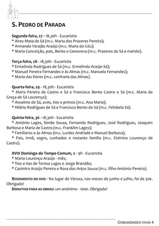 ................................................................................................................................
................................................................................................
COMUNIDADES VIVAS 4
S. PEDRO DE PARADA
Segunda-feira, 27 - 18,30h - Eucaristia
* Aires Mata de Sá (m.c. Maria dos Prazeres Pereira);
* Armando Varajão Araújo (m.c. Maria do Céu);
* Maria Conceição, pais, Bento e Genoveva (m.c. Prazeres de Sá e marido).
Terça-feira, 28 - 18,30h - Eucaristia
* Ermelinda Rodrigues de Sá (m.c. Ermelinda Araújo Sá);
* Manuel Pereira Fernandes e às Almas (m.c. Manuela Fernandes);
* Maria das Dores (m.c. confraria das Almas).
Quarta-feira, 29 - 18,30h - Eucaristia
* Maria Pereira de Castro e Sá e Francisco Bento Castro e Sá (m.c. Maria da
Graça de Sá Lourenço);
* Anselmo de Sá, avós, tios e primos (m.c. Ana Maria);
* Hilário Rodrigues de Sá e Francisco Bento de Sá (m.c. Felisbela Sá).
Quinta-feira, 30 - 18,30h - Eucaristia
* António Lages, Simão Sousa, Fernando Rodrigues, José Rodrigues, Joaquim
Barbosa e Maria de Castro (m.c. Franklim Lages);
* Familiares e às Almas (m.c. Lurdes Andrade e Manuel Barbosa);
* Pais, irmã, sogro, cunhados e restante família (m.c. Etelvina Lourenço de
Castro).
XVIII Domingo do Tempo Comum, 2 - 9h - Eucaristia
* Maria Lourenço Araújo - mês;
* Tios e tias de Teresa Lages e Jorge Brandão;
* Casimiro Araújo Pereira e Rosa dos Anjos Sousa (m.c. filho António Pereira).
RENDIMENTO DO OVO - No lugar de Várzea, nos meses de junho e julho, foi de 50€.
Obrigado!
DONATIVO PARA AS OBRAS: um anónimo - 100€. Obrigado!
 