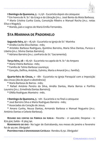 ................................................................................................................................
................................................................................................
COMUNIDADES VIVAS 3
I Domingo da Quaresma, 5 - 11,15h - Eucaristia depois da catequese
* Em honra de N. Sr.ª da Graça e da Libração (m.c. José Bento da Mota Barbosa;
* Maria Cristina Cunha Costa, Conceição Ribeiro e Manuel Rocha (m.c. netas
Elisa e Magaly);
* Marido, pais e sogros de Maria Emília Fernandes.
STA MARINHA DE PADORNELO
Segunda-feira, 27 – 18,15h - Eucaristia na igreja de St.ª Marinha
* Amália Cecília Silva Dantas - mês;
* Aristides Barbosa Rodrigues, Quintino Barreiro, Maria Silva Dantas, Pureza e
Libério (m.c. Silvina Dantas Barreiro);
* Adriano Barreiro (m.c. confraria do St.º Sacramento).
Terça-feira, 28 – 18,15h - Eucaristia na capela de N. Sr.ª do Amparo
* Maria Vitória Barbosa - mês;
* Família de Telmo Barbosa Lourenço;
* Gonçalo, Delfina, António, Zulmira, Maria e Amaral (m.c. família).
Quarta-feira de Cinzas, 1 - 18h - Eucaristia na igreja Paroquial com a imposição
das cinzas (dia de jejum e abstinência)
* Maria Barbosa de Barros - mês;
* Rafael António Pereira da Silva, Amália Dantas, Maria Barros e Porfírio
Loureiro (m.c. Ermelinda Dantas Barreiro);
* Ofélia Rodrigues Monteiro - mês.
I Domingo da Quaresma, 5 - 10h - Eucaristia e no final a catequese
* José Barreiro Silva e Maria Rodrigues Barreiro - mês;
* Associados do Coração de Jesus;
* Amaro Cunha, Neusa Dantas, Armando Barbosa e Manuel Nogueira (m.c.
António Dantas e Celeste Barbosa).
RESUMO DAS CONTAS DA FÁBRICA DA IGREJA - Receita - 21 440,66€; Despesa - 12
870,92€; Saldo - 8 569,74€.
RENDIMENTO DO OVO - No lugar de Outrabanda, nos meses de janeiro e fevereiro
foi de 40,10€. Obrigado!
PEDITÓRIO PARA A UNIVERSIDADE CATÓLICA - Rendeu 8,15€. Obrigado!
 