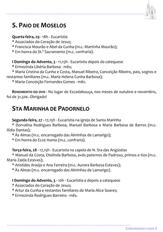 ...................................................................................................................
................................................................................................
COMUNIDADES VIVAS 3
S. PAIO DE MOSELOS
Quarta-feira, 29 - 18h - Eucaristia
* Associados do Coração de Jesus;
* Francisca Mourão e Abel da Cunha (m.c. Martinha Mourão);
* Em honra do St.º Sacramento (m.c. confraria).
I Domingo do Advento, 3 - 11,15h - Eucaristia depois da catequese
* Ermezinda Libéria Barbosa - mês;
* Maria Cristina da Cunha e Costa, Manuel Ribeiro, Conceição Ribeiro, pais, sogros e
restantes familiares (m.c. Maria Helena Cunha Barbosa);
* Maria Conceição Fernandes Gomes - mês.
RENDIMENTO DO OVO - No lugar de Escadabouça, nos meses de outubro e novembro,
foi de 31,50€. Obrigado!
STA MARINHA DE PADORNELO
Segunda-feira, 27 - 17,15h - Eucaristia na igreja de Santa Marinha
* Dorvalina Rodrigues Barbosa, Manuel Barbosa e Maria Barbosa de Barros (m.c.
Ilídio Dantas);
* Às Almas (m.c. encarregado das Alminhas de Lamarigo);
* Em honra do Ecce Homo (m.c. confraria).
Terça-feira, 28 - 17,15h - Eucaristia na capela de N. Sra das Angústias
* Manuel da Costa, Otelinda Barbosa, avós paternos de Padroso, primos e tios (m.c.
Maria Zaida Esteves);
* Aristides Araújo e Ana Ferreira (m.c. Aurora Barbosa Esteves);
* Às Almas (m.c. encarregado das Alminhas de Lamarigo).
I Domingo do Advento, 3 - 10h - Eucaristia e depois a catequese
* Associados do Coração de Jesus;
* Artur da Cunha e restantes familiares de Maria Alice Soares;
* Ermezinda Rodrigues Barreiro - mês.
 