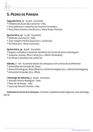 ...................................................................................................................
................................................................................................
COMUNIDADES VIVAS 4
S. PEDRO DE PARADA
Segunda-feira, 27 - 16,30h - Eucaristia
* Felisbela da Ascensão Castro Sá - mês;
* Avós paternos e maternos de Iracema Fernandes;
* Rosa Maria Pereira e família (m.c. Maria Dores Pereira).
Quarta-feira, 29 - 17,15h - Eucaristia
* Otelinda Lourenço (7.º dia);
* José Joaquim Pereira Sousa (m.c. Lucília Sá);
* Às Almas (m.c. Rosa Lourenço).
Quinta-feira, 30 - 8,30h - Eucaristia
* Sogros, cunhados e restantes familiares de Zuvina de Sousa Domingues.
* Joaquina, marido, filha e netos (m.c. Mário Fernandes);
* Às Almas e familiares de Lucília Sá.
Sábado, 2 - 17h - Eucaristia depois da catequese com a festa do acolhimento
* Associados do Coração de Jesus;
* Manuel Domingues, Rosa Oliveira e Cecília Domingues (m.c. Manuel Domingues);
* Armando Fernandes (m.c. filha).
I Domingo do Advento, 3 - 8,45h - Eucaristia
* António Pereira Rodrigues - mês;
* Rosa de Sá Araújo - mês;
* Isaura de Amorim Pereira - mês.
COMISSÃO DE FESTAS DE S. GONÇALO - Irá fazer o peditório pela freguesia, este domingo,
dia 26.
 