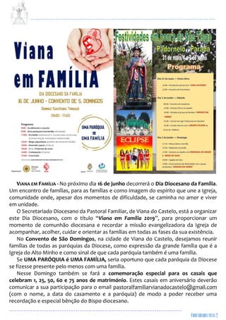 ...................................................................................................................
................................................................................................
VIANA EM FAMÍLIA - No próximo dia 16 de junho decorrerá o Dia Diocesano da Família.
Um encontro de famílias, para as famílias e como imagem do espírito que une a Igreja,
comunidade onde, apesar dos momentos de dificuldade, se caminha no amor e viver
em unidade.
O Secretariado Diocesano da Pastoral Familiar, de Viana do Castelo, está a organizar
este Dia Diocesano, com o título “Viana em Família 2019”, para proporcionar um
momento de comunhão diocesana e recordar a missão evangelizadora da Igreja de
acompanhar, acolher, cuidar e orientar as famílias em todas as fases da sua existência.
No Convento de São Domingos, na cidade de Viana do Castelo, desejamos reunir
famílias de todas as paróquias da Diocese, como expressão da grande família que é a
Igreja do Alto Minho e como sinal de que cada paróquia também é uma família.
Se UMA PARÓQUIA é UMA FAMÍLIA, seria oportuno que cada paróquia da Diocese
se fizesse presente pelo menos com uma família.
Nesse Domingo também se fará a comemoração especial para os casais que
celebram 1, 25, 50, 60 e 75 anos de matrimónio. Estes casais em aniversário deverão
comunicar a sua participação para o email pastoralfamiliarvianadocastelo@gmail.com
(com o nome, a data do casamento e a paróquia) de modo a poder receber uma
recordação e especial bênção do Bispo diocesano.
 