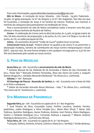 ...................................................................................................................
................................................................................................
Para mais informações: pastoralfamiliarvianadocastelo@gmail.com
MÊS DE MARIA - A recitação do terço: Moselos - 20h; Parada - 19,30h; Padornelo -
20,30h, na igreja paroquial, na Srª do Amparo e na Srª das Angústias. Nos dias em que
há Eucaristia, a recitação do terço é no horário da mesma. Pedimos aos meninos e
meninas da catequese para participarem na meditação do Terço.
Para o encerramento do mês de Maria convidamos todos a levarem uma flor para
oferecer a Nossa Senhora do Rosário de Fátima.
CRISMA - A celebração do Crisma será no dia 8 de junho, às 15,30h, na igreja matriz da
Vila. Há dois encontros de preparação: 5 de junho, às 21h, com o Sr Bispo e no dia 6 de
junho, às 21h, no salão paroquial da Vila.
JORNAL - Os assinantes do jornal “União de Coura” podem levar os jornais.
CONSIGNAÇÃO FISCAL DE 0,5% - Poderá indicar no quadro 9 do anexo H ao preencher a
declaração modelo3, número de contribuinte do nosso Centro Interparoquial e Social
(NIF) - 509 002 005. De uma forma simples e sem qualquer encargo para si, 0,5% do seu
IRS será destinado pelo estado ao nosso Centro.
S. PAIO DE MOSELOS
Sexta-feira, 31 - 20h - Eucaristia e encerramento do mês de Maria
* António Manuel de Sá, Otelinda de Sá Fernandes e Maria do Céu Fernandes Sá
(m.c. Paula Sá); * Manuela António Fernandes, Rosa das Dores da Cunha e Joaquim
Dantas Braga (m.c. Cândido Alexandre Barbosa); * Às Almas (m.c. confraria).
Sábado, 1 - 16h - Batizado
VII Domingo de Páscoa - Ascensão do Senhor, 2 - 10h - Eucaristia com a festa da Vida
e no final a catequese
* Odete da Ascensão Azevedo Bessa Meneses - mês; * Às Almas (m.c. confraria);
*Em honra de St.º António (m.c. confraria).
STA MARINHA DE PADORNELO
Segunda-feira, 27 - 20h - Eucaristia na capela de N. Sr.ª das Angústias
* José Pereira da Silva, Conceição Costa, Porfírio Loureiro, António Pereira,
padrinhos, Judite Rodrigues e Sílvio Varajão (m.c. Maria Alice Silva); * Maria Júlia
Pedrosa, Quintino Rodrigues, Áureo Pedrosa, António José Pereira, Maria Rodrigues,
Osório e Felisbela Rodrigues (m.c. Fernando Pedrosa e esposa); * Alberto António
Rodrigues Barbosa (m.c. confraria das Almas).
Terça-feira, 28 - 20h - Eucaristia na capela de N. Sr.ª do Amparo
* Gonçalo, Delfina, António, Amaral, Zulmira e Maria (m.c. família); * Simão Barbosa,
 