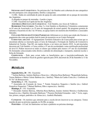 INÍCIO DO ANO CATEQUÉTICO - No próximo dia 3 de Outubro será a abertura do ano catequético
das três paróquias com catequizandos, família e catequistas:
   13,30h - Saída em caminhada de junto da igreja de cada comunidade até ao parque de merendas
das Angústias;
   À chegada ao parque de merendas - Lanche e jogos;
   17,30h - Eucaristia na Capela da Sra das Angústias.
   ASSEMBLEIA DIOCESANA DE CATEQUISTAS - 4 de Outubro, nos Arcos de Valdevez.
   BOMBEIROS VOLUNTÁRIOS - Nos dias 3 e 4 de Outubro os Bombeiros Voluntários comemoram
os 83 anos da Associação e os 25 anos de inauguração do actual quartel. Do programa gostaria de
salientar a Eucaristia no dia 3 às 18 horas, na igreja matriz em memória dos bombeiros e associados
falecidos.
   COTAS DOS SÓCIOS DOS CENTROS PAROQUIAIS -Informam-se os sócios que ainda não fizeram o
pagamento das cotas que podem fazê-lo junto do tesoureiro ou no Centro Paroquial.
   CURSO PARA ADULTOS - O Agrupamento Território Educativo de Coura pede para avisar que se
encontram abertas as inscrições para o Curso de Educação e Formação de Adultos de Costureiro/a
Industrial de Tecidos, Tipo B3, em regime diurno, a ter início em Janeiro 2010. As pré-inscrições
decorrem até 2 de Outubro. o Curso confere o 9º ano de escolaridade e uma certificação profissional
de nível II. Podem inscrever-se todos os alunos que tenham pelo menos o 6º ano de escolaridade.
Os formandos seleccionados terão direito a subsídio de alimentação e transporte, material escolar e
bolsa de formação.
   COOPECOURA - Pede para avisar todos os beneficiários que a inscrição/confirmação das
candidaturas ao benefício fiscal do gasóleo agrícola para 2010, decorrerá de 28 de Setembro a 13 de
Novembro.



  MOSELOS
   Segunda-feira, 28 - 19h - Eucaristia
   * Isolina Barbosa, António Barbosa e Rosa (m.c. Albertina Rosa Barbosa); *Requelinda barbosa,
Teresa Barbosa e Maria Celeste Barbosa (m.c. família); *Maria da Cunha Costa (m.c. Confraria de
N.ª Sr.ª do Bomsucesso).
   Sexta-feira, 2 - 19h - Eucaristia
   * Associados do Coaração de Jesus; * Tomás Gonçalves Nogueira e família (m.c. Gabriel
Gonçalves Nogueira); * Manuel Barbosa, filho e esposa (m.c. familia).
   Domingo, 4 - 11h - Eucaristia
   * Alexandre António Barrosa, Albertina Rosa Barbosa, Jesuíno António Moreira e Guilhermina
Gonçalves (m.c. Hipólito Alexandre Barbosa); * Prazeres Deolinda Fernandes - mês; * Avós, sogro,
tias, primos, amigos, padrinho e às Almas (m.c. Anabela Machado).

   CATEQUESE - Os meninos que entraram para a escola devem inscrever-se na catequese. Temos
reunião de pais na próxima segunda, às 20,30h, na igreja.
   PEDITÓRIO - A Conf. do Santíssimo vai fazer o peditório no próximo domingo.
 