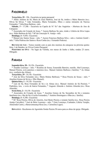 PADORNELO
   Terça-feira, 29 - 19h - Eucaristia na igreja paroquial
   * Abílio António de Sá, Maria de Jesus Barbosa, José de Sá, irmãos e Mário Barreiro (m.c.
Olívia Sá Silva); * João Fernandes, Maria Fernandes, filhos e outras intenções de Narcisa
Fernandes; * Júlia Rosa Barbosa - mês.
   Sábado, 3 - 17,30h - Eucaristia na Capela de N.ª Sr.ª das Angústias - Abertura do Ano de
Catequese
   * Associados do Coração de Jesus; * Aurora Barbosa Sá, pais, irmão e Libéria da Silva Lopes
(m.c. Ilídio Barbosa de Sá); * Mª da Conceição N. Araújo - mês.
   Domingo, 4 - 9,45h - Eucaristia
   * Manuel dos Santos Sousa - mês; * Aurora Francisca Barbosa Silva - mês e António Gentil -
mês; * Júlia Pedrosa dos Santos e Rosa Cunha (m.c. Fernando Pedrosa).

   REUNIÃO DE PAIS - Temos reunião com os pais dos meninos da catequese na próxima quinta-
feira, 1 de Outubro, às 21h no Centro Paroquial.
   PEDITÓRIO DO OVO - No lugar da Valinha, nos meses de Junho e Julho, rendeu 23 euros.
Obrigado.



  PARADA
   Segunda-feira, 28 - 18,15h - Eucaristia
   * Arnaldo Lourenço - mês; * Rosalina de Sousa, Esmeralda Barreiro, marido, Abel Lourenço,
Manuel Pereira, avós paternos e maternos (m.c. Manuel António Barbosa e família); * Às Almas
(m.c. confraria das Almas).
   Terça-feira, 29 - 18,15h - Eucaristia
   * José da Silva Fernandes (m.c. Maria Helena Barbosa); * Rosa Pereira de Sousa - mês; *
Anselmo Gomes de Sá (m.c. filho Manuel).
   Quinta-feira, 1 - 18,15h - Eucaristia
   * Luís de Sá, Rosa Fernandes de Sá e às Almas (m.c. Manuel António de Sá Pereira); *
Padrinhos, tios, e avós de Inácia Fernandes; * Augusto Almeida e António Almeida (m.c. Rosa
Almeida).
   Sexta-feira, 2 - 18,15h - Eucaristia
   * Associados do Coração de Jesus; * Anselmo Gomes de Sá, Secundino de Sá e restantes
familiares (m.c. Rui de Sá e Cecilia Fernandes); * António Domingues e filha (m.c. família).
   Domingo, 4 - 8,30h - Eucaristia
   * M.ª Rosa Pereira, Olívia de Amorim, José Bento Pereira e restante família (m.c. Rosa Pereira
Araújo Carvalho); * José de Brito Lourenço - mês; * Ester Lourenço, Cunhados, Libéria Varajão,
Almerinda Castro, e Benaventurança Rosa (m.c. Carmelina Lages).

  DONATIVO - Recebemos de Agostinho Simão Pereira 50 euros para as obras da igreja. Obrigado.
 