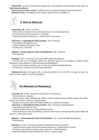 UM DE NÓS - A recolha de assinaturas decorre até 1 de novembro e também podem fazer online em
http://www.oneofus.eu
LIGA PORTUGUESA CONTRA O CANCRO - Peditório anual, no próximo domingo, à saída do cemitério.
MUDANÇA DE HORA - Este sábado, 26 de outubro, devem atrasar os relógios 1h.

S. PAIO DE MOSELOS
Quarta-feira, 30 - 17,45h - Eucaristia
* Helena Maria e Joaquim Francisco Mota Barbosa (m.c. José Bento Barbosa);
* Em honra do St.mo Sacramento (m.c. confraria);
* Palmira Gonçalves Fernandes (m.c. confraria de N. Srª da Pena).
Sexta-feira, 1 - Solenidade de Todos os Santos - 19h - Eucaristia
* Associados do Coração de Jesus;
* António Rodrigues Gonçalves - mês;
* Às Almas (m.c. confraria).
Sábado, 2 - Comemoração de Todos os Fiéis Defuntos - 18h - Eucaristia
* Fiéis Defuntos.
Domingo, 3 - 11h - Eucaristia e visita ao cemitério depois da catequese
* Alfredo João de Sá Rodrigues, Beatriz Sá, Albertina Beatriz de Sá Rodrigues, Franklim Dantas
Rodrigues e Teresa Maria (m.c. Maria Assunção de Sá Rodrigues);
* Isaura da Silva Teixeira da Mota, pais e irmãos de José Bento da Mota Barbosa;
* Às Almas (m.c. Maria do Carmo Fernandes Barbosa).
RENDIMENTO DO OVO - No lugar de Afe, no mês de setembro, foi de 33,37€ e no lugar de Lama, nos
meses de julho e agosto, foi de 45€. Obrigado!

STA MARINHA DE PADORNELO
Terça-feira, 29 - 17,45h - Eucaristia na igreja de N. Sr.ª do Amparo
* Simão Sousa (m.c. esposa);
* Maria Loureiro, Maria Adelaide dos Santos, marido, cunhado António, Idalina Pedrosa dos Santos,
marido, pais, irmãos e irmãs (m.c. pessoa amiga);
* Benjamim Fernandes, Adília Fernandes e Sandra (m.c. Claudina Fernandes).
Sexta-feira, 1 - Solenidade de Todos os Santos - 18h - Eucaristia na igreja paroquial
* Associados do Coração de Jesus;
* Cristina Varajão da Silva (m.c. Manuel Barbosa de Sá);
* Maria Barbosa da Cunha, Rosa Barbosa, José da Cunha e outras intenções de Alice Lopes e Mário de
Sousa (m.c. Maria Alice Lopes).
Sábado, 2 - Comemoração de Todos os Fiéis Defuntos - 17h - Eucaristia depois da catequese
* Fiéis Defuntos.
Domingo, 3 - 9,30h - Eucaristia na igreja de Sta Marinha e visita ao cemitério
* Joaquim Pereira Araújo, José Araújo e Manuel Araújo (m.c. Custódia Pereira Araújo);
* Armando, avós paternos, maternos, tios e sogros (m.c. Celeste Barbosa);
* Maria Fernandes da Cunha e José Cunha Lima (m.c. pessoa amiga).

 