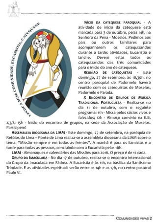 ................................................................................................................................
................................................................................................
COMUNIDADES VIVAS 2
INÍCIO DA CATEQUESE PAROQUIAL - A
atividade de início da catequese está
marcada para 3 de outubro, pelas 14h, na
Senhora da Pena - Moselos. Pedimos aos
pais ou outros familiares para
acompanharem os catequizandos
durante a tarde: atividades, Eucaristia e
lanche. Devem estar todos os
catequizandos das três comunidades
para o início do ano de catequese.
REUNIÃO DE CATEQUISTAS - Este
domingo, 27 de setembro, às 18,30h, no
centro paroquial de Padornelo haverá
reunião com os catequistas de Moselos,
Padornelo e Parada.
X ENCONTRO DE GRUPOS DE MÚSICA
TRADICIONAL PORTUGUESA - Realiza-se no
dia 11 de outubro, com o seguinte
programa: 11h - Missa pelos sócios vivos e
falecidos; 12h - Almoço convívio na E.B.
2,3/S; 15h - Início do encontro de grupos, na sede da Associação de Moselos.
Participem!
ASSEMBLEIA DIOCESANA DA LIAM - Este domingo, 27 de setembro, na paróquia de
Refóios do Lima – Ponte de Lima realiza-se a assembleia diocesana da LIAM sobre o
tema: “Missão sempre e em todas as frentes”. A manhã é para os liamistas e a
tarde para todas as pessoas, concluindo com a Eucaristia pelas 16h.
LIAM - Almanaques e calendários das Missões para 2016. O preço é de 1€ cada.
GRUPO DA IMACULADA - No dia 17 de outubro, realiza-se o encontro internacional
do Grupo da Imaculada em Fátima. A Eucaristia é às 11h, na basílica da Santíssima
Trindade. E as atividades espirituais serão entre as 14h e as 17h, no centro pastoral
Paulo VI.
 