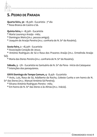 ................................................................................................................................
................................................................................................
COMUNIDADES VIVAS 4
S. PEDRO DE PARADA
Quarta-feira, 30 - 18,30h - Eucaristia - 7º dia
* Rosa Branca de Castro e Sá.
Quinta-feira, 1 - 18,30h - Eucaristia
* Maria Lourenço Araújo - mês;
* Domingos Meira (m.c. pessoa amiga);
* Joaquim de Araújo Pereira (m.c. confraria de N. Srª do Rosário).
Sexta-feira, 2 - 18,30h - Eucaristia
* Associação Coração de Jesus;
* António Rodrigues de Sá e Rosa dos Prazeres Araújo (m.c. Ermelinda Araújo
Sá);
* Maria das Dores Pereira (m.c. confraria de N. Srª do Rosário).
Sábado, 3 - 17h - Eucaristia no Santuário de N. Srª da Pena - Início da Catequese
* Intenções dos paroquianos.
XXVII Domingo do Tempo Comum, 4 - 8,45h - Eucaristia
* Avós, Luís, Rosa de Sá, Adalberto da Rocha, Celeste Cunha e em honra de N.
Srª das Dores (m.c. Manuel António Sá Pereira);
* Silvano António Rodrigues Pereira - mês;
* Em honra de N. Srª das Dores e às Almas (m.c. Inácia).
 