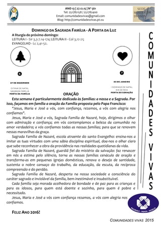 COMUNIDADES VIVAS 2015
ANO 13 | 27.12.15 | Nº 561
Tel: 251782158 / 251782400
Email: comunidadesvivas@gmail.com
Blog: http://comunidadesvivas.pt.vu
DOMINGO DA SAGRADA FAMÍLIA - A PORTA DA LUZ
A liturgia do próximo domingo:
LEITURA I - Sir 3,3-7.14-17a; LEITURA II - Col 3,12-21;
EVANGELHO - Lc 2,41-52.
ORAÇÃO
Esta semana é particularmente dedicada às famílias: a nossa e a Sagrada. Por
isso, façamos em família a oração da Família proposta pelo Papa Francisco:
"Jesus, Maria e José a vós, com confiança, rezamos, a vós com alegria nos
confiamos".
Jesus, Maria e José a vós, Sagrada Família de Nazaré, hoje, dirigimos o olhar
com admiração e confiança; em vós contemplamos a beleza da comunhão no
amor verdadeiro; a vós confiamos todas as nossas famílias; para que se renovem
nessas maravilhas da graça.
Sagrada Família de Nazaré, escola atraente do santo Evangelho: ensina-nos a
imitar as tuas virtudes com uma sábia disciplina espiritual, doa-nos o olhar claro
que sabe reconhecer a obra da providência nas realidades quotidianas da vida.
Sagrada Família de Nazaré, guardiã fiel do mistério da salvação: faz renascer
em nós a estima pelo silêncio, torna as nossas famílias cenáculo de oração e
transforma-as em pequenas Igrejas domésticas, renova o desejo de santidade,
sustenta o nobre cansaço do trabalho, da educação, da escuta, da recíproca
compreensão e do perdão.
Sagrada Família de Nazaré, desperta na nossa sociedade a consciência do
caráter sagrado e inviolável da família, bem inestimável e insubstituível.
Cada família seja morada acolhedora de bondade e de paz para as crianças e
para os idosos, para quem está doente e sozinho, para quem é pobre e
necessitado.
Jesus, Maria e José a vós com confiança rezamos, a vós com alegria nos
confiamos.
FELIZ ANO 2016!
 