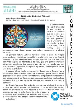 ANO 15 | 27.05.18 | Nº 721
Tel: 251782158 / 251782400
Email: comunidadesvivas@gmail.com
Blog: http://comunidadespadorneloparadamoselos.blogspot.pt/

DOMINGO DA SANTÍSSIMA TRINDADE
A liturgia do próximo domingo:
LEITURA I - Deut 5, 12-15; LEITURA II - 2 Cor 4, 6-11; EVANGELHO - Mc 2, 23-28.
A Solenidade que
hoje celebramos não
é um convite a
decifrar o mistério
que se esconde por
detrás de “um Deus
em três pessoas”;
mas é um convite a
contemplar o Deus
que é amor, que é
família, que é
comunidade e que criou os homens para os fazer comungar nesse mistério
de amor.
Na primeira leitura, Jahwéh revela-se como o Deus da relação,
empenhado em estabelecer comunhão e familiaridade com o seu Povo. É
um Deus que vem ao encontro dos homens, que lhes fala, que lhes indica
caminhos seguros de liberdade e de vida, que está permanentemente
atento aos problemas dos homens, que intervém no mundo para nos
libertar de tudo aquilo que nos oprime e para nos oferecer perspetivas de
vida plena e verdadeira.
A segunda leitura confirma a mensagem da primeira: o Deus em quem
acreditamos não é um Deus distante e inacessível, que se demitiu do seu
papel de Criador e que assiste com indiferença e impassibilidade aos dramas
dos homens; mas é um Deus que acompanha com paixão a caminhada da
humanidade e que não desiste de oferecer aos homens a vida plena e
definitiva.
No Evangelho, Jesus dá a entender que ser seu discípulo é aceitar o
convite para se vincular com a comunidade do Pai, do Filho e do Espírito
Santo. Os discípulos de Jesus recebem a missão de testemunhar a sua
proposta de vida no meio do mundo e são enviados a
apresentar, a todos os homens e mulheres, sem exceção,
o convite de Deus para integrar a comunidade trinitária.
[dehonianos]
 
