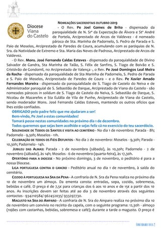 ...................................................................................................................
................................................................................................
NOMEAÇÕES SACERDOTAIS OUTUBRO 2019
- O Rev. Pe Joel Gomes de Brito - dispensado da
paroquialidade de N. Srª da Expectação de Álvora e Stº André
de Portela, Arciprestado de Arcos de Valdevez - é nomeado
pároco de Sta. Marinha de Padornelo, S. Pedro de Parada e S.
Paio de Moselos, Arciprestado de Paredes de Coura, acumulando com as paróquias de N.
Sra. da Natividade de Extremo e Sta. Maria das Neves de Padroso, Arciprestado de Arcos de
Valdevez.
- O Rev. Mons. José Fernando Caldas Esteves - dispensado da paroquialidade de Divino
Salvador de Gandra, Sta Marinha de Taião, S. Félix de Sanfins, S. Tiago de Boivão e S.
Cristóvão de Gondomil, no Arciprestado de Valença -, o Rev. Pe José Domingos Leal Meira
da Rocha - dispensado da paroquialidade de Sta Marinha de Padornelo, S. Pedro de Parada
e S. Paio de Moselos, Arciprestado de Paredes de Coura – e o Rev. Pe Xavier Amado
Fernandes Moreira - dispensado da paroquialidade de S. Tiago de Castelo do Neiva e de
Administrador paroquial de S. Sebastião de Darque, Arciprestado de Viana do Castelo - são
nomeados párocos in solidum de S. Tiago de Castelo do Neiva, S. Sebastião de Darque, S.
Nicolau de Mazarefes e Sta Eulália de Vila de Punhe, Arciprestado de Viana do Castelo,
sendo moderador Mons. José Fernando Caldas Esteves, mantendo os outros ofícios que
lhes estão confiados.
OBRIGADO pelo padre feliz que me ajudaram a ser!
Bem-vindo, Pe Joel a estas comunidades!
Tomará posse nestas comunidades no próximo dia 1 de dezembro.
Todos queremos que sejas bem acolhido e sejas feliz cá no exercício do teu sacerdócio.
SOLENIDADE DE TODOS OS SANTOS E VISITA AO CEMITÉRIO - No dia 1 de novembro: Parada - 8h;
Padornelo - 9,30h; Moselos - 11h.
CELEBRAÇÃO DE TODOS OS FIÉIS DEFUNTOS - No dia 2 de novembro: Moselos - 9,30h; Parada -
10,30h; Padornelo - 14h.
JUBILEU DAS ALMAS: Parada - 2 de novembro (sábado), às 10,30h; Padornelo - 2 de
novembro (sábado), às 14h; Moselos - 6 de novembro (quarta-feira), às 17,30h.
OFERTÓRIO PARA A DIOCESE - No próximo domingo, 3 de novembro, o peditório é para a
nossa Diocese.
LIGA PORTUGUESA CONTRA O CANCRO - Peditório anual no dia 1 de novembro, à saída do
cemitério.
COZIDO À PORTUGUESA NA SRA DA PENA - A confraria de N. Sra da Pena realiza no próximo dia
10 de novembro um almoço. Da ementa consta: entradas, sopa, cozido, sobremesa,
bebidas e café. O preço é de 7,5€ para crianças dos 6 aos 10 anos e de 15€ a partir dos 10
anos. As inscrições devem ser feitas até ao dia 3 de novembro através dos seguintes
contactos - 934210584/ 962452035/ 933297730.
MAGUSTO NA SRA DO AMPARO - A confraria de N. Sra do Amparo realiza no próximo dia 10
de novembro um convívio no recinto da capela, com o seguinte programa: 12,30h - almoço
(rojões com castanhas, bebidas, sobremesa e café); durante a tarde o magusto. O preço é
 