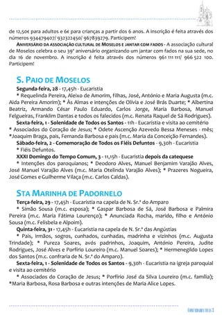 ...................................................................................................................
................................................................................................
de 12,50€ para adultos e 6€ para crianças a partir dos 6 anos. A inscrição é feita através dos
números 934479407/ 932322450/ 967839279. Participem!
ANIVERSÁRIO DA ASSOCIAÇÃO CULTURAL DE MOSELOS E JANTAR COM FADOS - A associação cultural
de Moselos celebra o seu 39º aniversário organizando um jantar com fados na sua sede, no
dia 16 de novembro. A inscrição é feita através dos números 961 111 111/ 966 522 100.
Participem!
S. PAIO DE MOSELOS
Segunda-feira, 28 - 17,45h - Eucaristia
* Requelinda Pereira, Aleixo de Amorim, filhas, José, António e Maria Augusta (m.c.
Aida Pereira Amorim); * Às Almas e intenções de Olívia e José Brás Duarte; * Albertina
Beatriz, Armando César Paulo Eduardo, Carlos Jorge, Maria Barbosa, Manuel
Felgueiras, Franklim Dantas e todos os falecidos (m.c. Renata Raquel de Sá Rodrigues).
Sexta-feira, 1 - Solenidade de Todos os Santos - 11h - Eucaristia e visita ao cemitério
* Associados do Coração de Jesus; * Odete Ascenção Azevedo Bessa Meneses - mês;
*Joaquim Braga, pais, Fernanda Barbosa e pais (m.c. Maria da Conceição Fernandes).
Sábado-feira, 2 - Comemoração de Todos os Fiéis Defuntos - 9,30h - Eucaristia
* Fiéis Defuntos.
XXXI Domingo do Tempo Comum, 3 - 11,15h - Eucaristia depois da catequese
* Intenções dos paroquianos; * Deodoro Alves, Manuel Benjamim Varajão Alves,
José Manuel Varajão Alves (m.c. Maria Otelinda Varajão Alves); * Prazeres Nogueira,
JoséGomes eGuilherme Vilaça (m.c. Carlos Caldas).
STA MARINHA DE PADORNELO
Terça-feira, 29 - 17,45h - Eucaristia na capela de N. Sr.ª do Amparo
* Simão Sousa (m.c. esposa); * Gaspar Barbosa de Sá, José Barbosa e Palmira
Pereira (m.c. Maria Fátima Lourenço); * Anunciada Rocha, marido, filho e António
Sousa (m.c. Felisbela e Alpoim).
Quinta-feira, 31 - 17,45h - Eucaristia na capela de N. Sr.ª das Angústias
* Pais, irmãos, sogros, cunhados, cunhadas, madrinha e vizinhos (m.c. Augusta
Trindade); * Pureza Soares, avós padrinhos, Joaquim, António Pereira, Judite
Rodrigues, José Alves e Porfírio Loureiro (m.c. Manuel Soares); * Hermenegildo Lopes
dos Santos (m.c. confraria de N. Sr.ª do Amparo).
Sexta-feira, 1 - Solenidade de Todos os Santos - 9,30h - Eucaristia na igreja paroquial
e visita ao cemitério
* Associados do Coração de Jesus; * Porfírio José da Silva Loureiro (m.c. família);
*Maria Barbosa, Rosa Barbosa e outras intenções de Maria Alice Lopes.
 