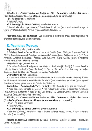 ...................................................................................................................
................................................................................................
Sábado, 2 - Comemoração de Todos os Fiéis Defuntos - Jubileu das Almas
(Confissões, Eucaristia com o ofício de defuntos e visita ao cemitério)
14h - na igreja de Sta Marinha
* Fiéis Defuntos.
XXXI Domingo do Tempo Comum, 3 - 10h - Eucaristia
* Beatriz da Silva Lopes - mês; * Padrinho e às Almas (m.c. José Manuel Braga de
Sousa); * Maria Barbosa Pereira (m.c. confraria das Almas).
PEDITÓRIO ANUAL DOS BOMBEIROS - Vai realizar-se o peditório anual pela freguesia, no
próximo domingo, dia 3 de novembro.
S. PEDRO DE PARADA
Segunda-feira, 28 - 17h - Eucaristia
* Felisbela Pereira Castro, filhas e restante família (m.c. Edvirges Prazeres Castro);
*Olívia Barreiro, Manuel Rodrigues e Manuel Amorim (m.c. Fátima Amorim); * Rosa
Amorim, António Fernandes Pereira, Ana Amorim, Maria Glória, Isaura e restante
família (m.c. Rosa e Manuel Pádua).
Terça-feira, 29 - 17h - Eucaristia
* Zarzelina Barbosa Rodrigues e marido (m.c. José Varajão Araújo); * Isaías Pereira,
pais, irmãos e cunhados (m.c. Amílcar); * Pais, irmãs, avós, tios, tias, sogros, Isabel
Barbosa, José da Silva e às Almas (m.c. Lurdes Andrade).
Quinta-feira, 31 - 17h - Eucaristia
* Maria do Rosário Batista e Manuel Pereira (m.c. Manuela Batista Pereira); * Rosa
de Sá, Luís Sá, António, Manuel de Sá e às Almas (m.c. Ermelinda e Olívia Sá); * Augusto
Pereira de Sousa, pais e restante família de Olívia Lira;
Sexta-feira, 1 - Solenidade de Todos os Santos - 8h - Eucaristia e visita ao cemitério
* Associados do Coração de Jesus; * Pai, mãe, irmãs, irmãos e restantes familiares
(m.c. Gonçalo Barreiro); * Rosa de Sá, Luís de Sá, Tia, Celeste Cunha, Manuel Dantas e
às Almas (m.c. José Luís de Sá Pereira).
Sábado, 2 - Comemoração de Todos os Fiéis Defuntos - Jubileu das Almas
(Confissões, Eucaristia com o ofício de defuntos e visita ao cemitério)
10,30h - na igreja paroquial
* Fiéis Defuntos.
XXXI Domingo do Tempo Comum, 3 - 9h - Eucaristia
* Manuel Lourenço Amorim - mês; * Maria Esteves Araújo - mês; * Isaura Pereira
Amorim (m.c. marido).
RESUMO DA COMISSÃO DE FESTAS DE S. TIAGO – Receita – 4.002€; Despesa – 2.802,18€;
Saldo – 1.199,82€.
 