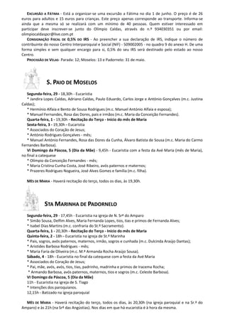 EXCURSÃO A FÁTIMA - Está a organizar-se uma excursão a Fátima no dia 1 de junho. O preço é de 26
euros para adultos e 15 euros para crianças. Este preço apenas corresponde ao transporte. Informa-se
ainda que a mesma só se realizará com um mínimo de 40 pessoas. Quem estiver interessado em
participar deve inscrever-se junto do Olímpio Caldas, através do n.º 934030351 ou por email:
olimpiocaldaspcr@live.com.pt
CONSIGNAÇÃO FISCAL DE 0,5% DO IRS - Ao preencher a sua declaração de IRS, indique o número de
contribuinte do nosso Centro Interparoquial e Social (NIF) - 509002005 - no quadro 9 do anexo H. De uma
forma simples e sem qualquer encargo para si, 0,5% do seu IRS será destinado pelo estado ao nosso
Centro.
PROCISSÃO DE VELAS- Parada: 12; Moselos: 13 e Padornelo: 31 de maio.
S. PAIO DE MOSELOS
Segunda-feira, 29 - 18,30h - Eucaristia
* Jandira Lopes Caldas, Adriano Caldas, Paulo Eduardo, Carlos Jorge e António Gonçalves (m.c. Justina
Caldas);
* Hermínio Alfaia e Bento de Sousa Rodrigues (m.c. Manuel António Alfaia e esposa);
* Manuel Fernandes, Rosa das Dores, pais e irmãos (m.c. Maria da Conceição Fernandes).
Quarta-feira, 1 - 19,30h - Recitação do Terço - Início do mês de Maria
Sexta-feira, 3 - 19,30h - Eucaristia
* Associados do Coração de Jesus;
* António Rodrigues Gonçalves - mês;
* Manuel António Fernandes, Rosa das Dores da Cunha, Álvaro Batista de Sousa (m.c. Maria do Carmo
Fernandes Barbosa).
VI Domingo da Páscoa, 5 (Dia da Mãe) - 9,45h - Eucaristia com a festa da Avé Maria (mês de Maria),
no final a catequese
* Olímpio da Conceição Fernandes - mês;
* Maria Cristina Cunha Costa, José Ribeiro, avós paternos e maternos;
* Prazeres Rodrigues Nogueira, José Alves Gomes e família (m.c. filha).
MÊS DE MARIA - Haverá recitação do terço, todos os dias, às 19,30h.
STA MARINHA DE PADORNELO
Segunda-feira, 29 - 17,45h - Eucaristia na igreja de N. Srª do Amparo
* Simão Sousa, Delfim Alves, Maria Fernanda Lopes, tios, tias e primos de Fernanda Alves;
* Isabel Dias Martins (m.c. confraria do St.º Sacramento).
Quarta-feira, 1 - 20,30h - Recitação do Terço - Início do mês de Maria
Quinta-feira, 2 - 18h - Eucaristia na igreja de St.ª Marinha
* Pais, sogros, avós paternos, maternos, irmão, sogros e cunhada (m.c. Dulcinda Araújo Dantas);
* Aristides Barbosa Rodrigues - mês;
* Maria Faria de Oliveira (m.c. M.ª Armanda Rocha Araújo Sousa).
Sábado, 4 - 18h - Eucaristia no final da catequese com a festa da Avé Maria
* Associados do Coração de Jesus;
* Pai, mãe, avós, avós, tios, tias, padrinho, madrinha e primos de Iracema Rocha;
* Armando Barbosa, avós paternos, maternos, tios e sogros (m.c. Celeste Barbosa).
VI Domingo da Páscoa, 5 (Dia da Mãe)
11h - Eucaristia na igreja de S. Tiago
* Intenções dos paroquianos.
12,15h - Batizado na igreja paroquial
MÊS DE MARIA - Haverá recitação do terço, todos os dias, às 20,30h (na igreja paroquial e na Sr.ª do
Amparo) e às 21h (na Srª das Angústias). Nos dias em que há eucaristia é à hora da mesma.
 