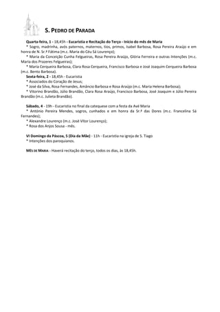 S. PEDRO DE PARADA
Quarta-feira, 1 - 18,45h - Eucaristia e Recitação do Terço - Início do mês de Maria
* Sogro, madrinha, avós paternos, maternos, tios, primos, Isabel Barbosa, Rosa Pereira Araújo e em
honra de N. Sr.ª Fátima (m.c. Maria do Céu Sá Lourenço);
* Maria da Conceição Cunha Felgueiras, Rosa Pereira Araújo, Glória Ferreira e outras Intenções (m.c.
Maria dos Prazeres Felgueiras);
* Maria Cerqueira Barbosa, Clara Rosa Cerqueira, Francisco Barbosa e José Joaquim Cerqueira Barbosa
(m.c. Bento Barbosa).
Sexta-feira, 2 - 18,45h - Eucaristia
* Associados do Coração de Jesus;
* José da Silva, Rosa Fernandes, Amâncio Barbosa e Rosa Araújo (m.c. Maria Helena Barbosa);
* Vitorino Brandão, Júlio Brandão, Clara Rosa Araújo, Francisco Barbosa, José Joaquim e Júlio Pereira
Brandão (m.c. Julieta Brandão).
Sábado, 4 - 19h - Eucaristia no final da catequese com a festa da Avé Maria
* António Pereira Mendes, sogros, cunhados e em honra da Sr.ª das Dores (m.c. Francelina Sá
Fernandes);
* Alexandre Lourenço (m.c. José Vítor Lourenço);
* Rosa dos Anjos Sousa - mês.
VI Domingo da Páscoa, 5 (Dia da Mãe) - 11h - Eucaristia na igreja de S. Tiago
* Intenções dos paroquianos.
MÊS DE MARIA - Haverá recitação do terço, todos os dias, às 18,45h.
 